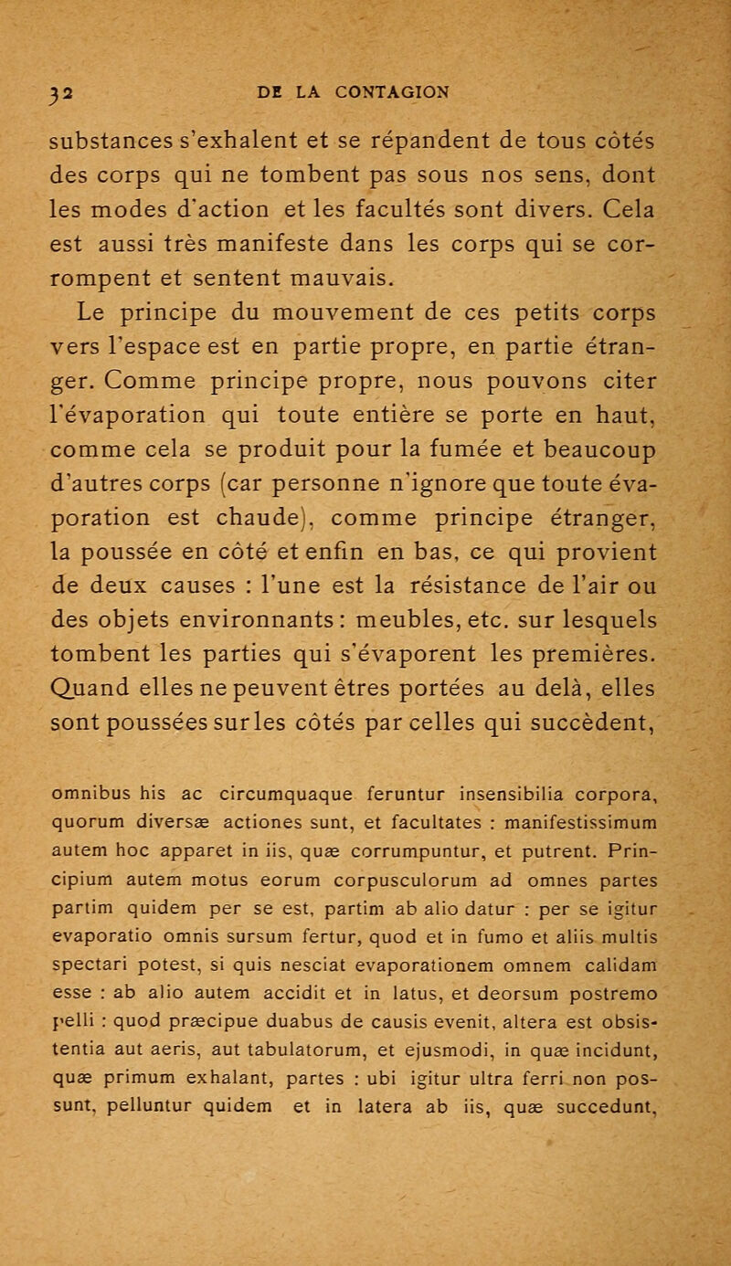 substances s'exhalent et se répandent de tous côtés des corps qui ne tombent pas sous nos sens, dont les modes d'action et les facultés sont divers. Cela est aussi très manifeste dans les corps qui se cor- rompent et sentent mauvais. Le principe du mouvement de ces petits corps vers l'espace est en partie propre, en partie étran- ger. Comme principe propre, nous pouvons citer l'évaporation qui toute entière se porte en haut, comme cela se produit pour la fumée et beaucoup d'autres corps (car personne n'ignore que toute éva- poration est chaude), comme principe étranger, la poussée en côté et enfin en bas, ce qui provient de deux causes : l'une est la résistance de l'air ou des objets environnants: meubles, etc. sur lesquels tombent les parties qui s'évaporent les premières. Quand elles ne peuvent êtres portées au delà, elles sont poussées sur les côtés parcelles qui succèdent, omnibus his ac circumquaque feruntur insensibilia corpora, quorum diversœ actiones sunt, et facultates : manifestissimum autem hoc apparat in lis, quag corrumpuntur, et putrent. Prin- cipium autem motus eorum corpusculorum ad omnes partes partim quidam per se est, partim ab alio datur : per se igitur evaporatio omnis sursum fertur, quod et in fumo et aliis multis spectari potest, si quis nesciat evaporationem omnem calidam esse : ab alio autem accidit et in latus, et deorsum postremo pelli : quod prsecipue duabus de causis evenit, altéra est obsis- tentia aut aeris, aut tabulatorum, et ejusmodi, in quas incidunt, quœ primum exhalant, partes : ubi igitur ultra ferri non pos- sunt, pelluntur quidem et in latera ab iis, quœ succedunt,