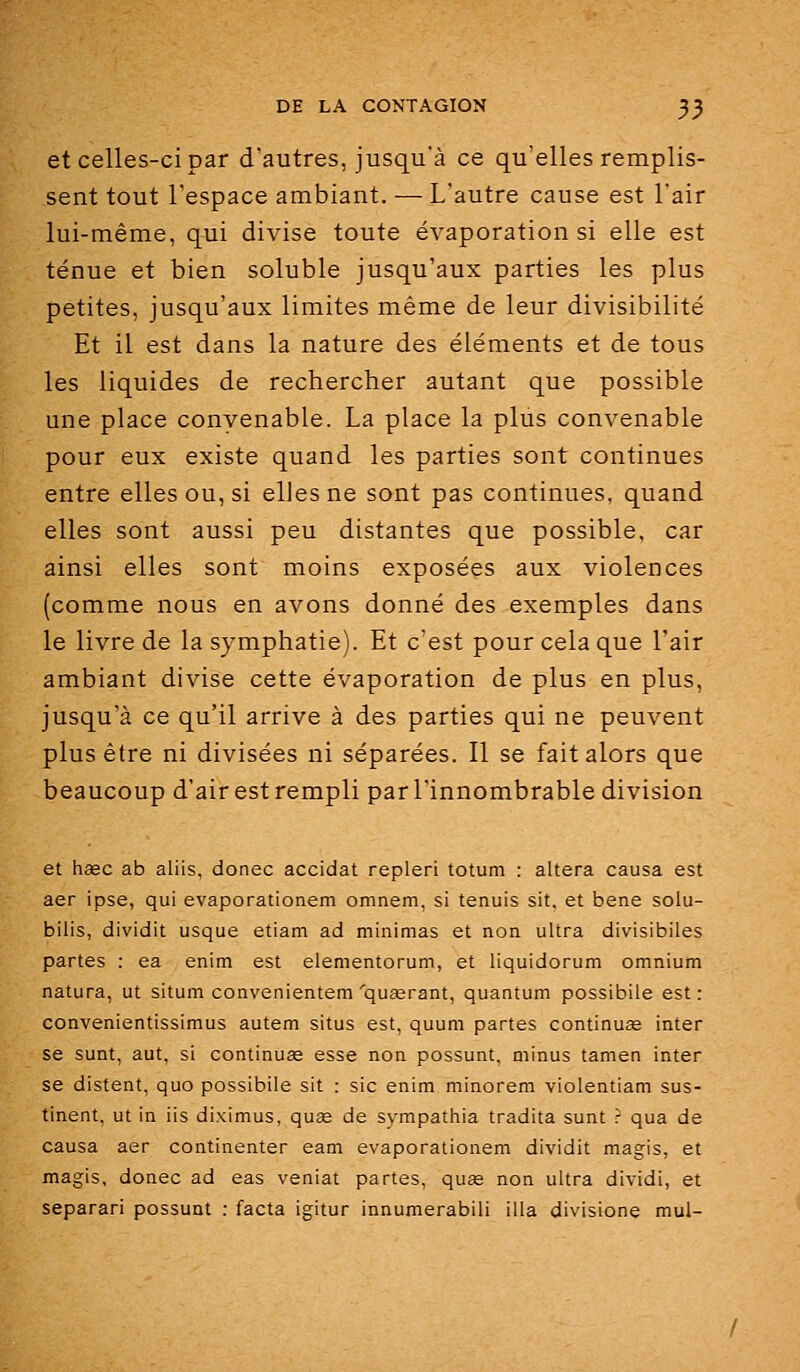 et celles-ci par d'autres, jusqu'à ce qu'elles remplis- sent tout l'espace ambiant. — L'autre cause est l'air lui-même, qui divise toute évaporation si elle est ténue et bien soluble jusqu'aux parties les plus petites, jusqu'aux limites même de leur divisibilité Et il est dans la nature des éléments et de tous les liquides de rechercher autant que possible une place convenable. La place la plus convenable pour eux existe quand les parties sont continues entre elles ou, si elles ne sont pas continues, quand elles sont aussi peu distantes que possible, car ainsi elles sont moins exposées aux violences (comme nous en avons donné des exemples dans le livre de la symphatie). Et c'est pour cela que l'air ambiant divise cette évaporation de plus en plus, jusqu'à ce qu'il arrive à des parties qui ne peuvent plus être ni divisées ni séparées. Il se fait alors que beaucoup d'air est rempli par l'innombrable division et haec ab aliis, donec accidat repleri totum : altéra causa est aer ipse, qui evaporationem omnem, si tenuis sit. et bene solu- bilis, dividit usque etiam ad minimas et non ultra divisibiles partes : ea enim est elementorum, et liquidorum omnium natura, ut situm convenientem'quaerant, quantum possibile est : convenientissimus autem situs est, quum partes continua inter se sunt, aut, si continua esse non possunt, minus tamen inter se distent, quo possibile sit : sic enim minorem violentiam sus- tinent, ut in iis diximus, quse de sympathia tradita sunt r qua de causa aer continenter eam evaporationem dividit magis, et magis, donec ad eas veniat partes, quœ non ultra dividi, et separari possunt : facta igitur innumerabili illa divisione mul-