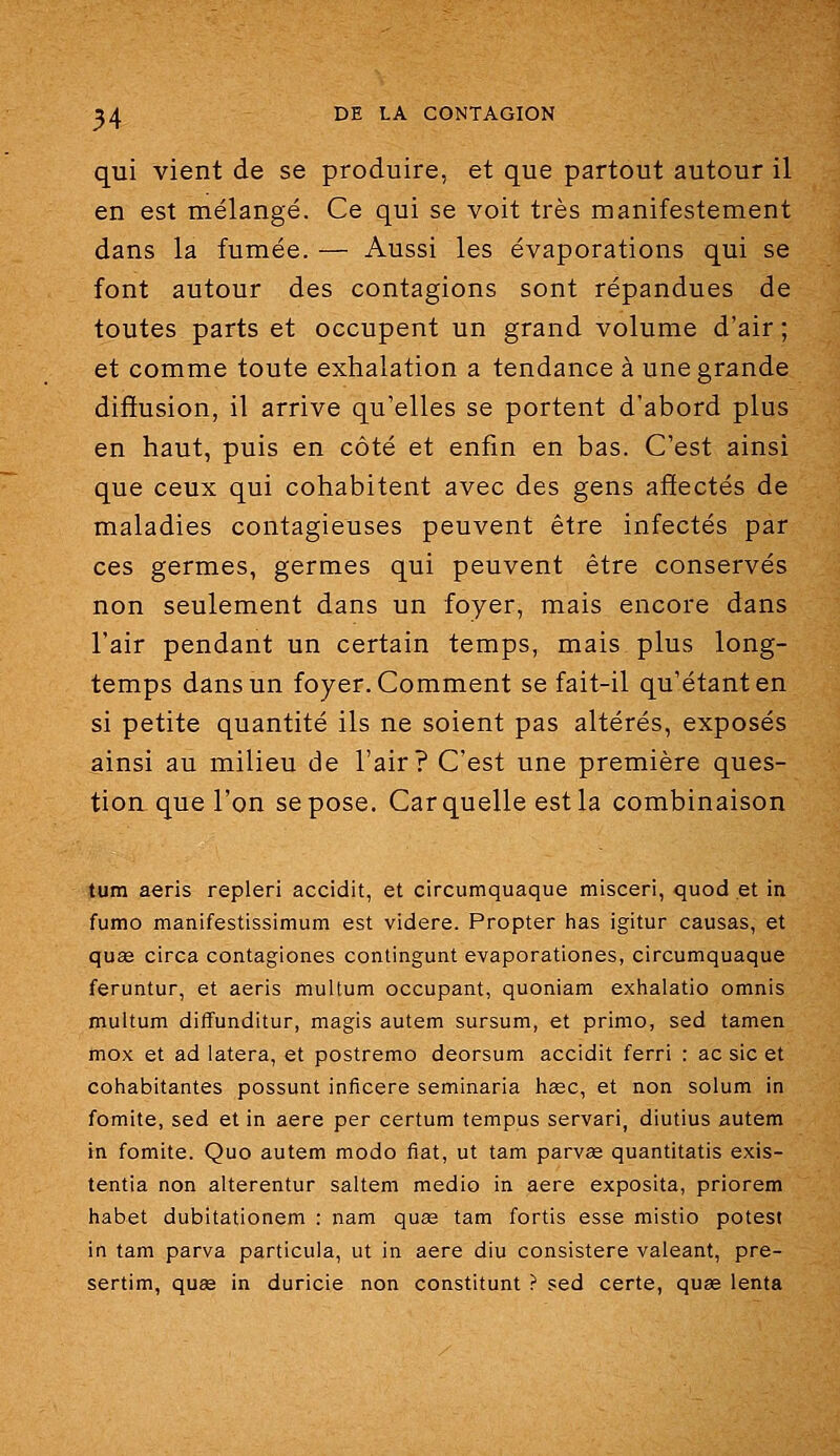 qui vient de se produire, et que partout autour il en est mélangé. Ce qui se voit très manifestement dans la fumée. — Aussi les évaporations qui se font autour des contagions sont répandues de toutes parts et occupent un grand volume d'air; et comme toute exhalation a tendance à une grande difïusion, il arrive qu'elles se portent d'abord plus en haut, puis en côté et enfin en bas. C'est ainsi que ceux qui cohabitent avec des gens affectés de maladies contagieuses peuvent être infectés par ces germes, germes qui peuvent être conservés non seulement dans un foyer, mais encore dans l'air pendant un certain temps, mais plus long- temps dans un foyer. Comment se fait-il qu'étant en si petite quantité ils ne soient pas altérés, exposés ainsi au milieu de l'air? C'est une première ques- tion que l'on se pose. Car quelle est la combinaison tum aeris repleri accidit, et circumquaque misceri, quod et in fumo manifestissimum est videre. Propter has igitur causas, et qu£e circa contagiones contingunt evaporationes, circumquaque feruntur, et aeris multum occupant, quoniam exhalatio omnis multum diflfunditur, magis autem sursum, et primo, sed tamen mox et ad latera, et postremo deorsum accidit ferri : ac sic et cohabitantes possunt inficere seminaria liage, et non solum in fomite, sed et in aère par certum tempos servari, diutius autem in fomite. Quo autem modo fiât, ut tam parvas quantitatis exis- tentia non alterentur saltem medio in aère exposita, priorem habet dubitationem : nam quœ tam fortis esse mistio potest in tam parva particula, ut in aère diu consistere valeant, pre- sertim, quœ in duricie non constitunt ? sed certe, quge lenta