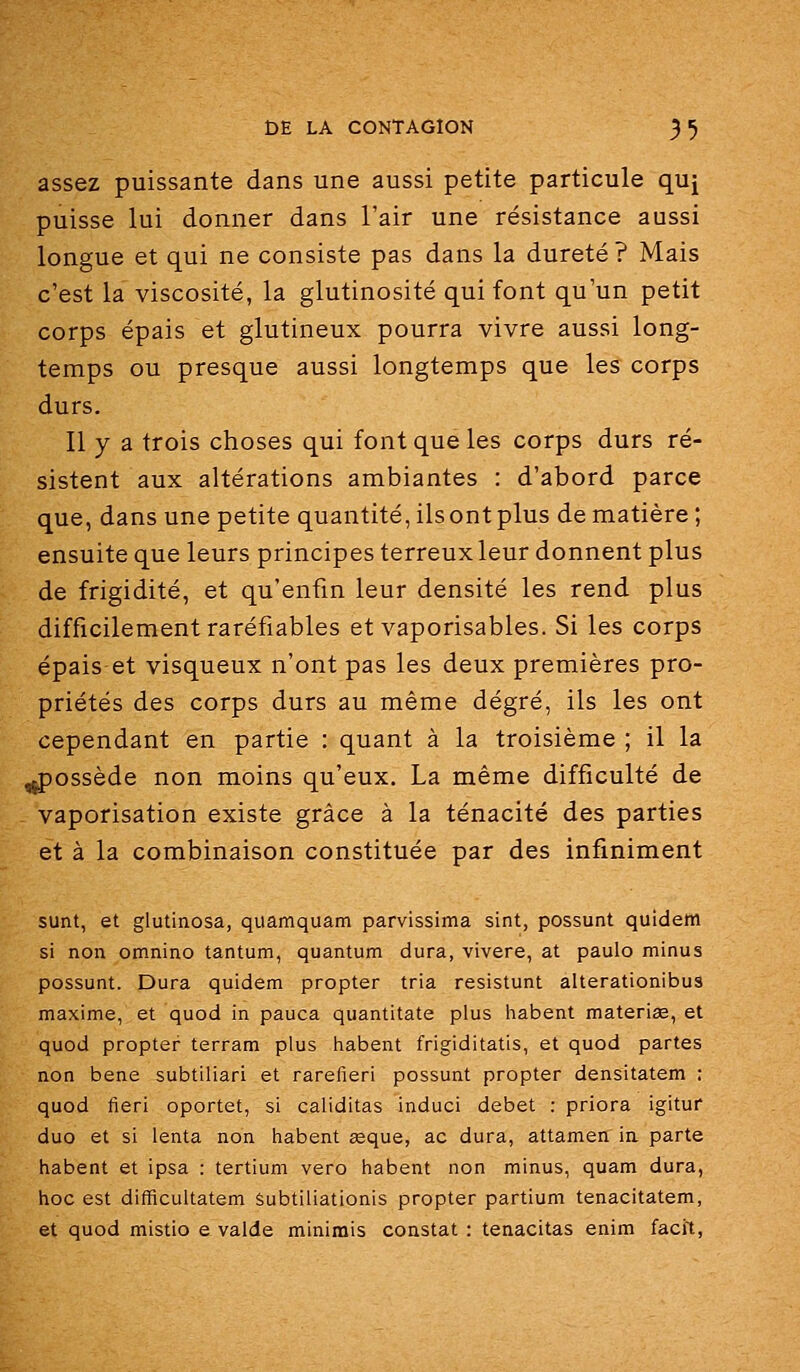 assez puissante dans une aussi petite particule quj puisse lui donner dans l'air une résistance aussi longue et qui ne consiste pas dans la dureté? Mais c'est la viscosité, la glutinosité qui font qu'un petit corps épais et glutineux pourra vivre aussi long- temps ou presque aussi longtemps que les corps durs. Il y a trois choses qui font que les corps durs ré- sistent aux altérations ambiantes : d'abord parce que, dans une petite quantité, ils ont plus de matière; ensuite que leurs principes terreux leur donnent plus de frigidité, et qu'enfin leur densité les rend plus difficilement raréfiables et vaporisables. Si les corps épais et visqueux n'ont pas les deux premières pro- priétés des corps durs au même degré, ils les ont cependant en partie : quant à la troisième ; il la ^possède non moins qu'eux. La même difficulté de vaporisation existe grâce à la ténacité des parties et à la combinaison constituée par des infiniment sunt, et glutinosa, quamquam parvissima sint, possunt quidem si non omnino tantum, quantum dura, vivere, at paulo minus possunt. Dura quidem propter tria resistunt alterationibus maxime, et quod in pauca quantitate plus habent materiae, et quod propter terram plus habent frigiditatis, et quod partes non bene subtiliari et rarefieri possunt propter densitatem : quod fieri oportet, si caliditas induci débet : priora igituf duo et si lenta non habent aeque, ac dura, attamen ia parte habent et ipsa : tertium vero habent non minus, quam dura, hoc est difficultatem Subtiliationis propter partium tenacitatem, et quod mistio e valde minimis constat : tenacitas enim facit,