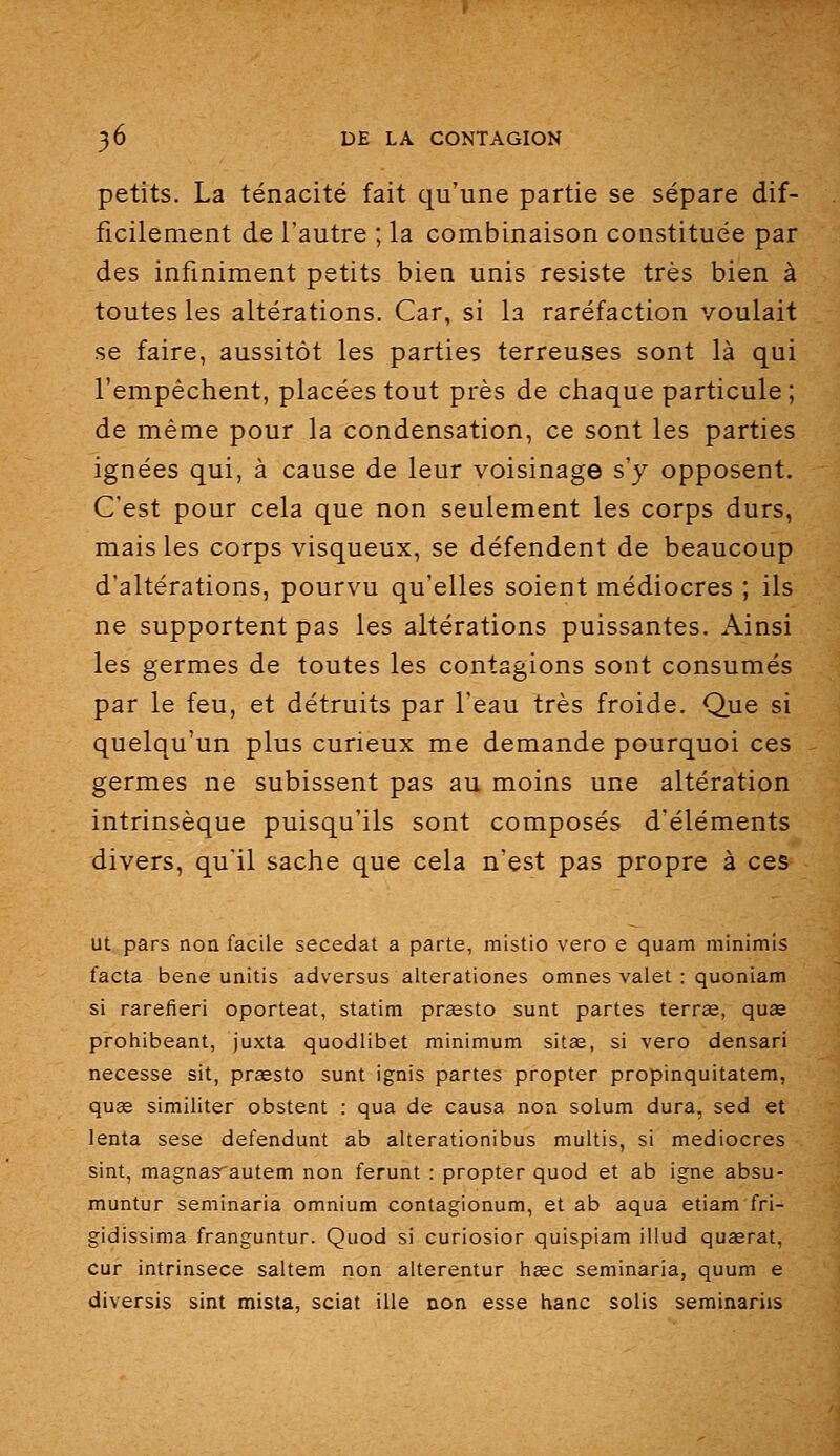 petits. La ténacité fait qu'une partie se sépare dif- ficilement de l'autre ; la combinaison constituée par des infiniment petits bien unis résiste très bien à toutes les altérations. Car, si la raréfaction voulait se faire, aussitôt les parties terreuses sont là qui l'empêchent, placées tout près de chaque particule; de même pour la condensation, ce sont les parties ignées qui, à cause de leur voisinage s'y opposent. C'est pour cela que non seulement les corps durs, mais les corps visqueux, se défendent de beaucoup d'altérations, pourvu qu'elles soient médiocres ; ils ne supportent pas les altérations puissantes. Ainsi les germes de toutes les contagions sont consumés par le feu, et détruits par l'eau très froide. Que si quelqu'un plus curieux me demande pourquoi ces germes ne subissent pas au moins une altération intrinsèque puisqu'ils sont composés d'éléments divers, qu'il sache que cela n'est pas propre à ces ut pars non facile secedat a parte, mistio vero e quam minimis facta bene unitis adversus alterationes omnes valet : quoniam si rarefieri oporteat, statim prœsto sunt partes terrœ, quse prohibeant, juxta quodlibet minimum sitaï, si vero densari necesse sit, prœsto sunt ignis partes propter propinquitatem, quae similiter obstent : qua de causa non solum dura, sed et lenta sese défendant ab alterationibus multis, si médiocres sint, magnasautem non ferunt : propter quod et ab igné absu- muntur seminaria omnium contagionum, et ab aqua etiam fri- gidissima franguntur. Quod si curiosior quispiam illud quaerat, cur intrinsece saltem non alterentur hœc seminaria, quum e diversis sint mista, sciât ille non esse hanc solis seminariis