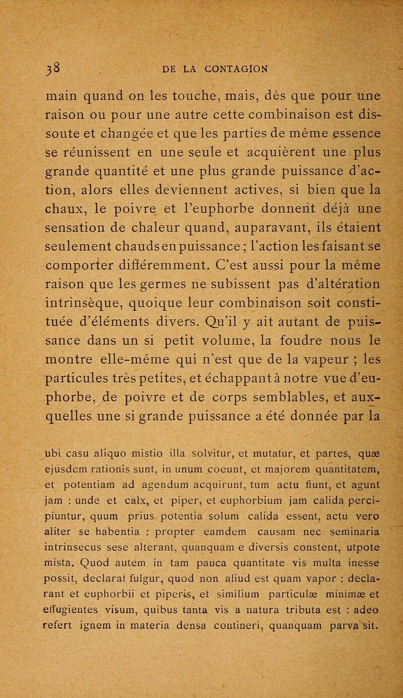 main quand on les touche, mais, dès que pour une raison ou pour une autre cette combinaison est dis- soute et changée et que les parties de même essence se réunissent en une seule et acquièrent une plus grande quantité et une plus grande puissance d'ac- tion, alors elles deviennent actives, si bien que la chaux, le poivre et l'euphorbe donnent déjà une sensation de chaleur quand, auparavant, ils étaient seulement chauds en puissance; l'action les faisant se comporter différemment. C'est aussi pour la même raison que les germes ne subissent pas d'altération intrinsèque, quoique leur combinaison soit consti- tuée d'éléments divers. Qu'il y ait autant de puis- sance dans un si petit volume, la foudre nous le montre elle-même qui n'est que de la vapeur ; les particules très petites, et échappant à notre vue d'eu- phorbe, de poivre et de corps semblables, et aux- quelles une si grande puissance a été donnée par la Ubi casu aliquo mistio illa solvitur, et mutatur, et partes, quae ejusdem rationis sunt, in unum coeiint, et majorem quantitatem, et potentiam ad agendum acquirunt, tum actu fiunt, et agunt jam : unde et calx, et piper, et eupliorbium jam calida perci- piuntur, quum prius potentia solum calida essent, actu vero aliter se habentia : propter eamdem causam nec seminaria intrinsecus sese altérant, quanquam e diversis constent, utpote mista. Quod autem in tam pauca quantitate vis multa inesse possit, déclarât fulgur, quod non aliud est quam vapor : décla- rant et euphorbii et piperis, et similium particulse minimge et effugientes visum, quibus tanta vis a natura tributa est : adeo refert ignem in materia densa contineri, quanquam parva sit.