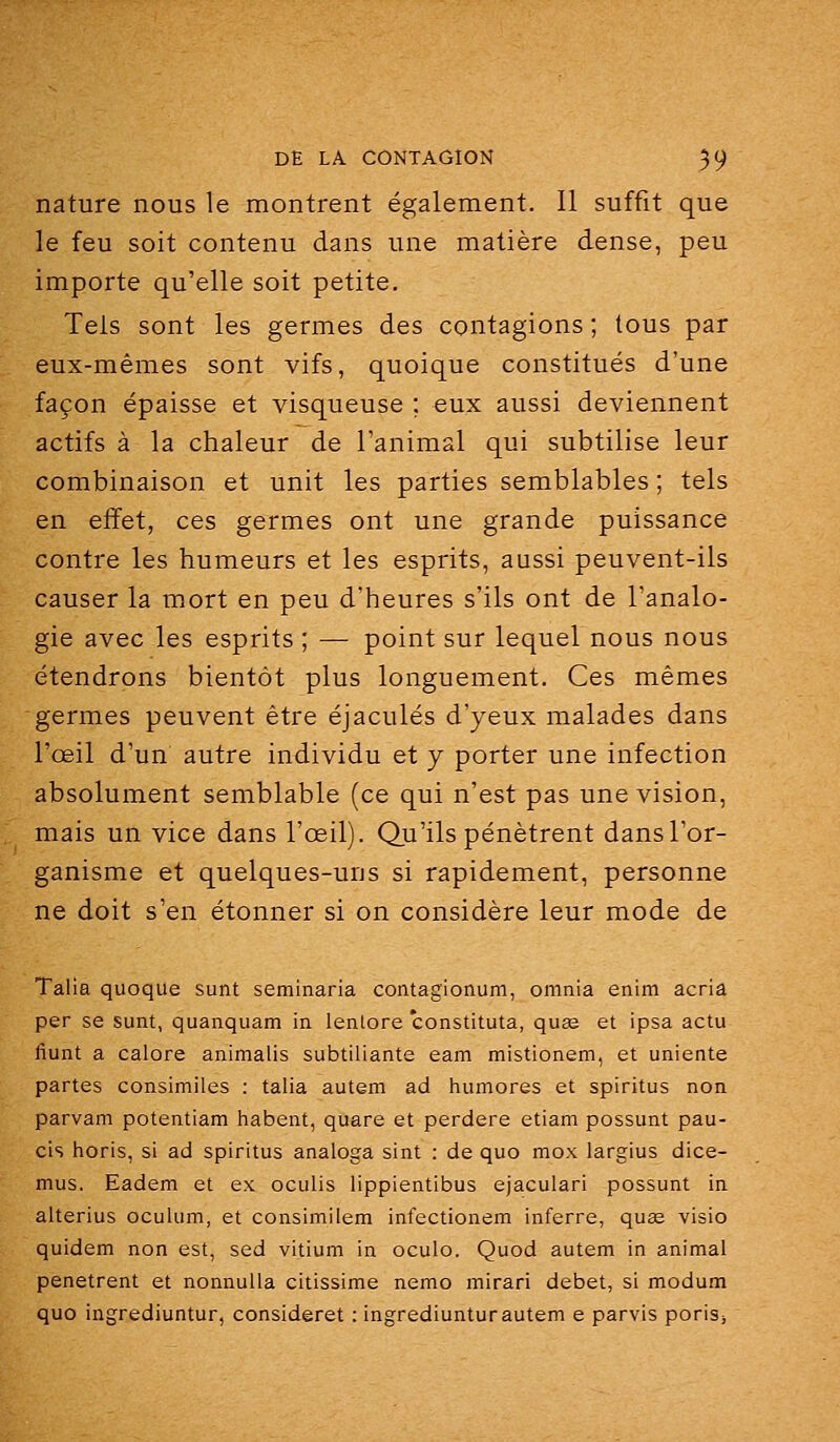 nature nous le montrent également. Il suffit que le feu soit contenu dans une matière dense, peu importe qu'elle soit petite. Tels sont les germes des contagions ; tous par eux-mêmes sont vifs, quoique constitués d'une façon épaisse et visqueuse ; eux aussi deviennent actifs à la chaleur de l'animal qui subtilise leur combinaison et unit les parties semblables ; tels en effet, ces germes ont une grande puissance contre les humeurs et les esprits, aussi peuvent-ils causer la mort en peu d'heures s'ils ont de l'analo- gie avec les esprits ; — point sur lequel nous nous étendrons bientôt plus longuement. Ces mêmes germes peuvent être éjaculés d'yeux malades dans l'œil d'un autre individu et y porter une infection absolument semblable (ce qui n'est pas une vision, mais un vice dans l'œil). Qu'ils pénètrent dans l'or- ganisme et quelques-uns si rapidement, personne ne doit s'en étonner si on considère leur mode de Talia quoque sunt seminaria contagionum, omnia enim acria per se sunt, quanquam in lenlore constituta, quœ et ipsa actu fiunt a calore animalis subtiliante eam mistionem, et uniente partes consimiles : talia autem ad humores et spiritus non parvam potentiam habent, quare et perdere etiam possunt pau- cis horis, si ad spiritus analoga sint : de quo mox largius dice- mus. Eadem et ex OGuIis lippientibus ejaculari possunt in alterius oculum, et consimilem infectionem inferre, quas visio quidem non est, sed vitium in oculo. Quod autem in animal pénètrent et nonnuUa citissime nemo mirari débet, si modum quo ingrediuntur, consideret : ingrediunturautem e parvis poriSj