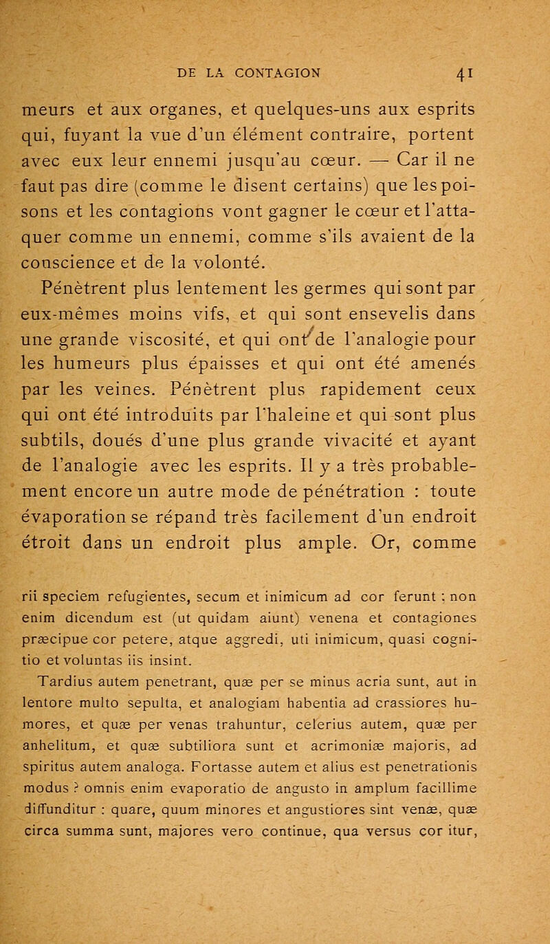 meurs et aux organes, et quelques-uns aux esprits qui, fuyant la vue d'un élément contraire, portent avec eux leur ennemi jusqu'au cœur. — Car il ne faut pas dire (comme le disent certains) que les poi- sons et les contagions vont gagner le cœur et l'atta- quer comme un ennemi, comme s'ils avaient de la conscience et de la volonté. Pénètrent plus lentement les germes qui sont par eux-mêmes moins vifs, et qui sont ensevelis dans une grande viscosité, et qui ont^de l'analogie pour les humeurs plus épaisses et qui ont été amenés par les veines. Pénètrent plus rapidement ceux qui ont été introduits par l'haleine et qui sont plus subtils, doués d'une plus grande vivacité et ayant de l'analogie avec les esprits. 11 y a très probable- ment encore un autre mode de pénétration : toute évaporation se répand très facilement d'un endroit étroit dans un endroit plus ample. Or, comme rii speciem refugientes, secum et inimicum ad cor ferunt : non enim dicendum est (ut quidam aiunt) venena et contagiones prascipue cor petere, atque aggredi, uti inimicum, quasi cogni- tio etvoluntas iis insint. Tardius autem pénétrant, quee per se minus acria sunt, aut in lentore multo sepulta, et analogiam liabentia ad crassiores hu- mores, et quse per venas traliuntur, celerius autem, quaa per anhelitum, et quss subtiliora sunt et acrimonise majoris, ad spiritus autem analoga. Portasse autem et alius est penetrationis modus ? omnis enim evaporatio de angusto in amplum facillime diffunditur : quare, quum minores et angustiores sint venae, quse circa summa sunt, majores vero continue, qua versus cor itur.
