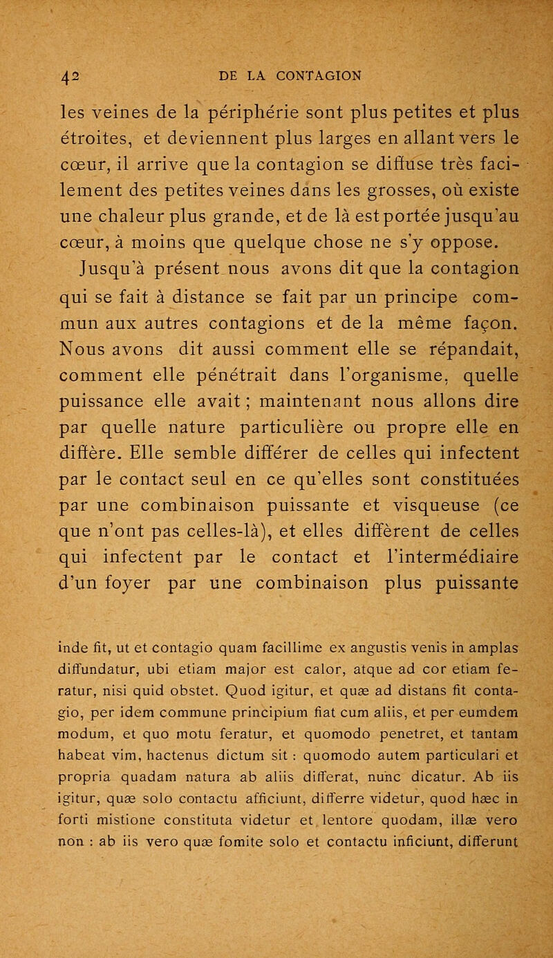 les veines de la périphérie sont plus petites et plus étroites, et deviennent plus larges en allant vers le cœur, il arrive que la contagion se diiïuse très faci- lement des petites veines dans les grosses, où existe une chaleur plus grande, et de là est portée jusqu'au cœur, à moins que quelque chose ne s'y oppose. Jusqu'à présent.nous avons dit que la contagion qui se fait à distance se fait par un principe com- mun aux autres contagions et de la même façon. Nous avons dit aussi comment elle se répandait, comment elle pénétrait dans l'organisme, quelle puissance elle avait ; maintenant nous allons dire par quelle nature particulière ou propre elle en diffère. Elle semble différer de celles qui infectent par le contact seul en ce qu'elles sont constituées par une combinaison puissante et visqueuse (ce que n'ont pas celles-là), et elles diffèrent de celles qui infectent par le contact et l'intermédiaire d'un foyer par une combinaison plus puissante inde fit, ut et contagio quain facillime ex angustis venis in amplas diffundatur, ubi etiam major est calor, atque ad cor etiam fe- ratur, nisi quid obstet. Quod igitur, et quse ad distans fit conta- gio, per idem commune principium fiât cum aliis, et per eumdem modum, et quo motu feratur, et quomodo penetret, et tantam habeat vim, hactenus dictum sit : quomodo autem particulari et propria quadam natura ab aliis différât, nunc dicatur. Ab iis igitur, qu£e solo contactu afficiunt, differre videtur, quod hsec in forti mistione constituta videtur et lentore quodam, illœ vero non : ab iis vero quae fomite solo et contactu inficiunt, differunt