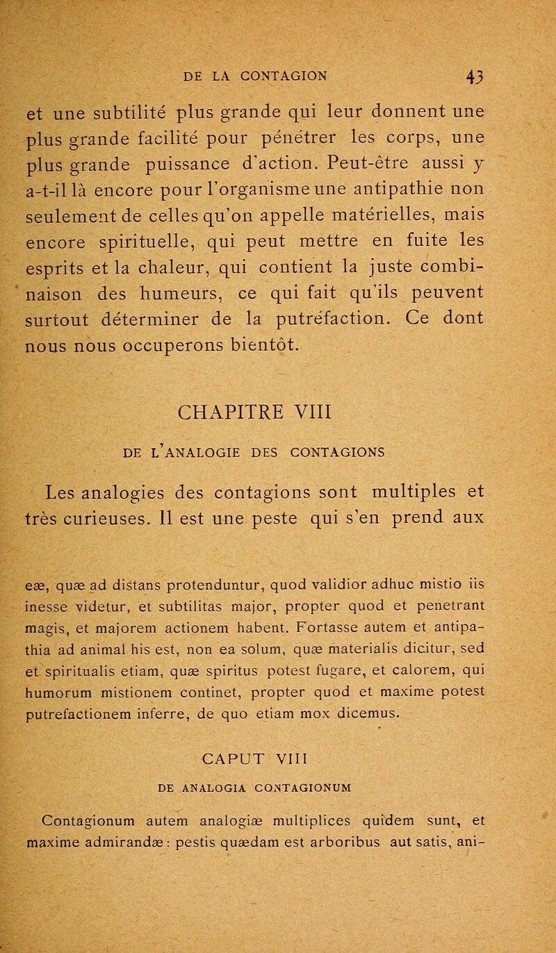et une subtilité plus grande qui leur donnent une plus grande facilité pour pénétrer les corps, une plus grande puissance d'action. Peut-être aussi j a-t-illà encore pour l'organisme une antipathie non seulement de celles qu'on appelle matérielles, mais encore spirituelle, qui peut mettre en fuite les esprits et la chaleur, qui contient la juste combi- naison des humeurs, ce qui fait qu'ils peuvent surtout déterminer de la putréfaction. Ce dont nous nous occuperons bientôt. CHAPITRE VIII DE l'analogie des CONTAGIONS Les analogies des contagions sont multiples et très curieuses. Il est une peste qui s'en prend aux ese, quœ ad distans protenduntur, quod validior adhuc niistio iis inesse videtur, et subtilitas major, propter quod et pénétrant magis, et majorem actionem habent. Portasse autem et antipa- thia ad animal liis est, non ea solum, quee materialis dicitur, sed et spiritualis etiam, quas spiritus potest fugare, et calorem, qui humorum mistionem continet, propter quod et maxime potest putrefactionem inferre, de quo etiam mox dicemus. CAPUT VIII DE ANALOGIA CONTAGIONUM Contagionum autem analogise multipliées quidam sunt, et maxime admirandse: pestis quasdam est arboribus aut satis, ani-