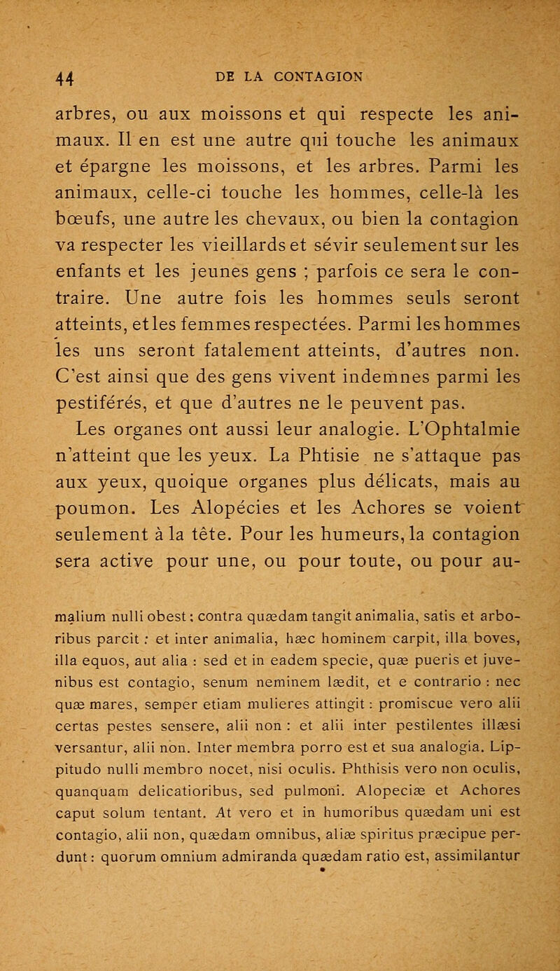 arbres, ou aux moissons et qui respecte les ani- maux. Il en est une autre qui touche les animaux et épargne les moissons, et les arbres. Parmi les animaux, celle-ci touche les hommes, celle-là les bœufs, une autre les chevaux, ou bien la contagion va respecter les vieillards et sévir seulement sur les enfants et les jeunes gens ; parfois ce sera le con- traire. Une autre fois les hommes seuls seront atteints, etles femmes respectées. Parmi leshommes les uns seront fatalement atteints, d'autres non. C'est ainsi que des gens vivent indemnes parmi les pestiférés, et que d'autres ne le peuvent pas. Les organes ont aussi leur analogie. L'Ophtalmie n'atteint que les yeux. La Phtisie ne s'attaque pas aux yeux, quoique organes plus délicats, mais au poumon. Les Alopécies et les Achores se voient seulement à la tête. Pour les humeurs, la contagion sera active pour une, ou pour toute, ou pour au- malium nulli obest ; contra queedam tangit anlmalia, satis et arbo- ribus pareil ; et inter animalia, hœc hominem carpit, illa boves, illa equos, aut alla : sed et in eadem specie, quas pueris et juve- nibus est contagio, senum neminem lœdit, et e contrario : nec quae mares, semper etiam mulieres attingit ; promiscue vero alii certas pestes sensere, alii non : et alii inter pestilentes illassi versantur, alii non. Inter membra porro est et sua analogia. Lip- pitudo nulli membro nocet, nisi oculis. Phthisis vero non oculis, quanquam delicatioribus, sed pulmoni. Alopeciae et Achores caput solum tentant. At vero et in humoribus qusedam uni est contagio, alii non, quœdam omnibus, alias spiritus pragcipue per- dunt : quorum omnium admiranda quaedam ratio est, assimilantur