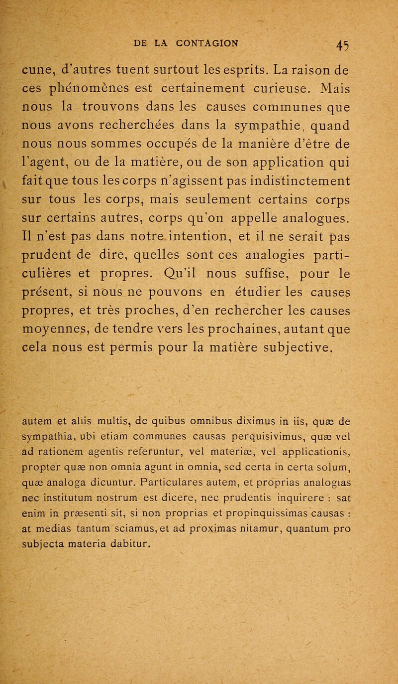 cune, d'autres tuent surtout les esprits. La raison de ces phénomènes est certainement curieuse. Mais nous la trouvons dans les causes communes que nous avons recherchées dans la sympathie, quand nous nous sommes occupés de la manière d'être de l'agent, ou de la matière, ou de son application qui fait que tous les corps n'agissent pas indistinctement sur tous les corps, mais seulement certains corps sur certains autres, corps qu'on appelle analogues. Il n'est pas dans notre intention, et il ne serait pas prudent de dire, quelles sont ces analogies parti- culières et propres. Qu'il nous suffise, pour le présent, si nous ne pouvons en étudier les causes propres, et très proches, d'en rechercher les causes moyennes, de tendre vers les prochaines, autant que cela nous est permis pour la matière subjective. autem et aliis multis, de quibus omnibus diximus in iis, quse de sympathia, ubi etiam communes causas perquisivimus, quee vel ad rationem agentis referuntur, vel materias, vel applicationis, propter quae non omnia agunt in omnia, sed certa in certa solum, quœ analoga dicuntur. Particulares autem, et proprias analogias nec institutum nostrum esi dicere, nec prudentis inquirere : sat enim in praesenti sit, si non proprias et propinquissimas causas : at médias tantum sciamus,et ad proximas nitamur, quantum pro subjecta materia dabitur.