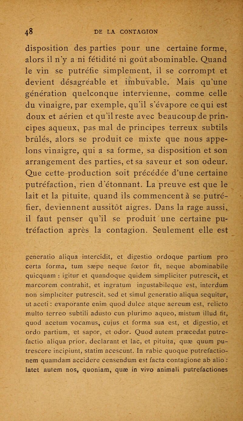 disposition des parties pour une certaine forme, alors il ny a ni fétidité ni goût abominable. Quand le vin se putréfie simplement, il se corrompt et devient désagréable et imbuvable. Mais qu'une génération quelconque intervienne, comme celle du vinaigre, par exemple, qu'il s'évapore ce qui est doux et aérien et qu'il reste avec beaucoup de prin- cipes aqueux, pas mal de principes terreux subtils brûlés, alors se produit ce mixte que nous appe- lons vinaigre, qui a sa forme, sa disposition et son arrangement des parties, et sa saveur et son odeur. Que cette production soit précédée d'une certaine putréfaction, rien d'étonnant. La preuve est que le lait et la pituite, quand ils commencent à se putré- fier, deviennent aussitôt aigres. Dans la rage aussi, il faut penser qu'il se produit une certaine pu- tréfaction après la contagion. Seulement elle est generatio aliqua intercidit, et digestio ordoque partium pro certa forma, tum sjepe neque fœtor fit, neque abominabile quicquam : igitiir et quandoque quidem simpliciter putresclt, et marcorem contrahit, et ingratum ingustabileque est, interdum non simpliciter putrescit, sed et simul generatio aliqua sequitur, ut aceti : évaporante enim quod dulce atque aereum est, relicto multo terreo subtili adusto cun plurimo aqueo, mistum illud fit, quod acetum vocamus, cujus et forma sua est, et digestio, et ordo partium, et saper, et odor. Quod autem prœcedat putre- factio aliqua prior, déclarant et lac, et pituita, quse quum pu- trescere incipiunt, statim acescunt. In rabie quoque putrefactio- nem quamdam accidere censendum est facta contagione ab alio : latet autem nos, quoniam, quœ in vivo animali putrefactiones