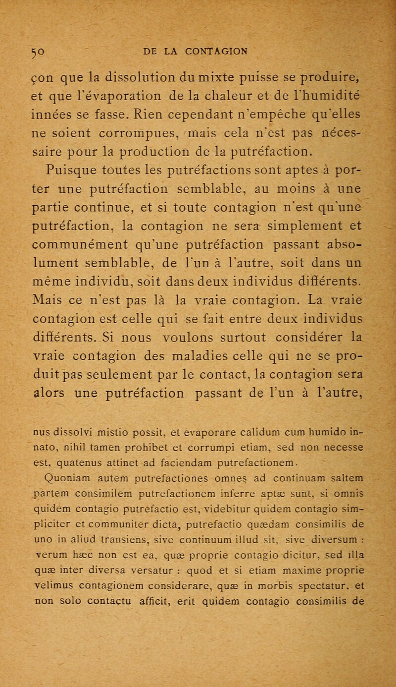 çon que la dissolution du mixte puisse se produire, et que l'évaporation de la chaleur et de l'humidité innées se fasse. Rien cependant n'empêche qu'elles ne soient corrompues, mais cela n'est pas néces- saire pour la production de la putréfaction. Puisque toutes les putréfactions sont aptes à por- ter une putréfaction semblable, au moins à une partie continue, et si toute contagion n'est qu'une putréfaction, la contagion ne sera simplement et communément qu'une putréfaction passant abso- lument semblable, de l'un à l'autre, soit dans un même individu, soit dans deux individus différents. Mais ce n'est pas là la vraie contagion. La vraie contagion est celle qui se fait entre deux individus différents. Si nous voulons surtout considérer la vraie contagion des maladies celle qui ne se pro- duit pas seulement par le contact, la contagion sera alors une putréfaction passant de l'un à Tautre, nus dissolvi mistio possit, et evaporare calidum cum humido in- nato, nihil tamen prohibe! et corrumpi etiam, sed non necesse est, quatenus attinet ad faciendam putrefactionem. Quoniam autem putrefactiones omnes ad continuam saltem partem consimilem putrefactionem inferre aptae sunt, si omnis quidem contagio putrefactio est, videbitur quidem contagio sim- pliciter et communiter dicta, putrefactio qusedam consimilis de uno in aliud transiens, sive continuum illud sit, sive diversum : verum hsec non est ea, qu3e proprie contagio dicitur, sed illa quœ inter diversa versatur : quod et si etiam maxime proprie velimus contagionem considerare, quas in morbis spectatur. et non solo contacta afficit, erit quidem contagio consimilis de