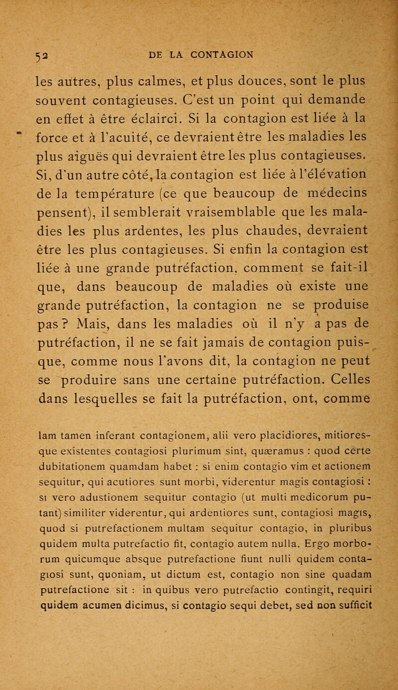 les autres, plus calmes, et plus douces, sont le plus souvent contagieuses. C'est un point qui demande en efïet à être éclairci. Si la contagion est liée à la force et à l'acuité, ce devraient être les maladies les plus aiguës qui devraient être les plus contagieuses. Si, d'un autre côté, la contagion est liée à l'élévation de la température (ce que beaucoup de médecins pensent), il semblerait vraisemblable que les mala- dies les plus ardentes, les plus chaudes, devraient être les plus contagieuses. Si enfin la contagion est liée à une grande putréfaction, comment se fait-il que, dans beaucoup de maladies oii existe une grande putréfaction, la contagion ne se produise pas ? Mais, dans les maladies où il n'y a pas de putréfaction, il ne se fait jamais de contagion puis- que, comme nous l'avons dit, la contagion ne peut se produire sans une certaine putréfaction. Celles dans lesquelles se fait la putréfaction, ont, comme lam tamen inférant contagionem, alii vero placidiores, mitiores- que existantes contagiosi plurimum sint, queeramus : quod certe dubitationem quamdam habet : si enim contagio vim et actionem sequitur, qui acutiores sunt morbi, viderentur magis contagiosi : SI vero adustionem sequitur contagio (ut multi medicorum pu- tant) similiter viderentur, qui ardentiores sunt, contagiosi magis, quod si putrefactionem multam sequitur contagio, in pluribus quidem multa putrefactio fit, contagio autem nulla. Ergo morbo- rum quicumque absque putrefactione fiunt nulli quidem conta- giosi sunt, quoniam, ut dictum est, contagio non sine quadam putrefactione sit : in quibus vero putrefactio contingit, requiri quidem acumen dicimus, si contagio sequi débet, sed non sufficit
