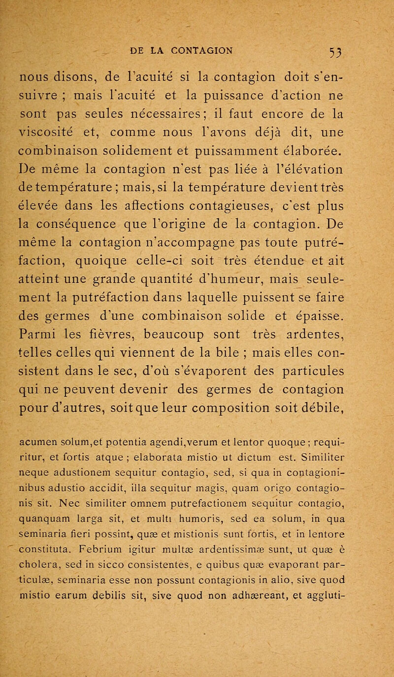 nous disons, de l'acuité si la contagion doit s'en- suivre ; mais l'acuité et la puissance d'action ne sont pas seules nécessaires; il faut encore de la viscosité et, comme nous l'avons déjà dit, une combinaison solidement et puissamment élaborée. De même la contagion n'est pas liée à l'élévation de température; mais, si la température devient très élevée dans les affections contagieuses, c'est plus la conséquence que l'origine de la contagion. De même la contagion n'accompagne pas toute putré- faction, quoique celle-ci soit très étendue et ait atteint une grande quantité d'humeur, mais seule- ment la putréfaction dans laquelle puissent se faire des germes d'une combinaison solide et épaisse. Parmi les fièvres, beaucoup sont très ardentes, telles celles qui viennent de la bile ; mais elles con- sistent dans le sec, d'où s'évaporent des particules qui ne peuvent devenir des germes de contagion pour d'autres, soit que leur composition soit débile, acumen solum,et potentia agendi,verum et lentor qiioque ; requi- ritur, et fortis atque ; elaborata mistio ut dictum est. Similiter neque adustionem sequitur contagio, sed, si qiia in contagioni- nibus adustio accidit, illa sequitur magis, quam origo contagio- nis sit. Nec similiter omnem putrefactionem sequitur contagio, quanquam larga sit, et multi iiumoris, sed ea solum, in qua seminaria fieri possint, quse et mistionis sunt fortis, et in lentore constituta. Febrium igitur multas ardentissimfe sunt, ut quse è choiera, sed in sicco consistentes, e quibus quee évaporant par- ticulee, seminaria esse non possunt contagionis in alio, sive quod mistio earum debilis sit, sive quod non adhasreant, et aggluti-