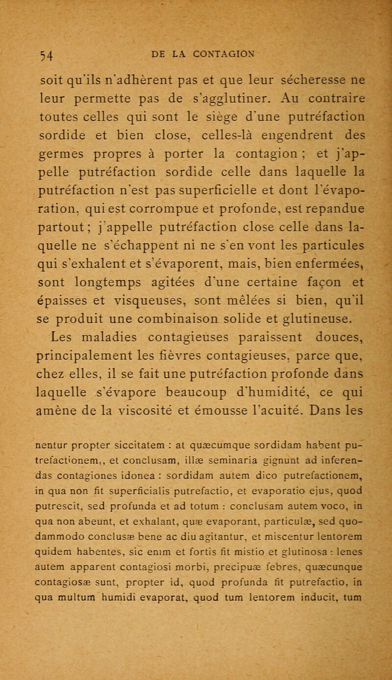 soit qu'ils n'adhèrent pas et que leur sécheresse ne leur permette pas de s'agglutiner. Au contraire toutes celles qui sont le siège d'une putréfaction sordide et bien close, celles-là engendrent des germes propres à porter la contagion ; et j'ap- pelle putréfaction sordide celle dans laquelle la putréfaction n'est pas superficielle et dont l'évapo- ration. qui est corrompue et profonde, est répandue partout; j'appelle putréfaction close celle dans la- quelle ne s'échappent ni ne s'en vont les particules qui s'exhalent et s'évaporent, mais, bien enfermées, sont longtemps agitées d'une certaine façon et épaisses et visqueuses, sont mêlées si bien, qu'il se produit une combinaison solide et glutineuse. Les maladies contagieuses paraissent douces, principalement les fièvres contagieuses, parce que, chez elles, il se fait une putréfaction profonde dans laquelle s'évapore beaucoup d'humidité, ce qui amène de la viscosité et émousse l'acuité. Dans les nentur propter siccitatem : at qusecumque sordidam habent pu- trefactionem,, et conclusam, illse seminaria gignunt ad inferen- das contagiones idonea : sordidam autem dico putrefactionem, in qua non fit superficialis putrefactio, et evaporatio ejus, quod putrescit, sed profunda et ad totum : conclusam autem voco, in qua non abeunt, et exhalant, quse évaporant, particulee, sed quo- dammodo conclusas bene ac diu agitantur, et miscentur lentorem quidam habentes, sic enim et fortis fit mistio et glutinosa : lenes autem apparent contagiosi morbi, precipuae febres, quaecunque contagiosae sunt. propter id, quod profunda fit putrefactio, in qua multum humidi évaporât, quod tum lentorem inducit, tum