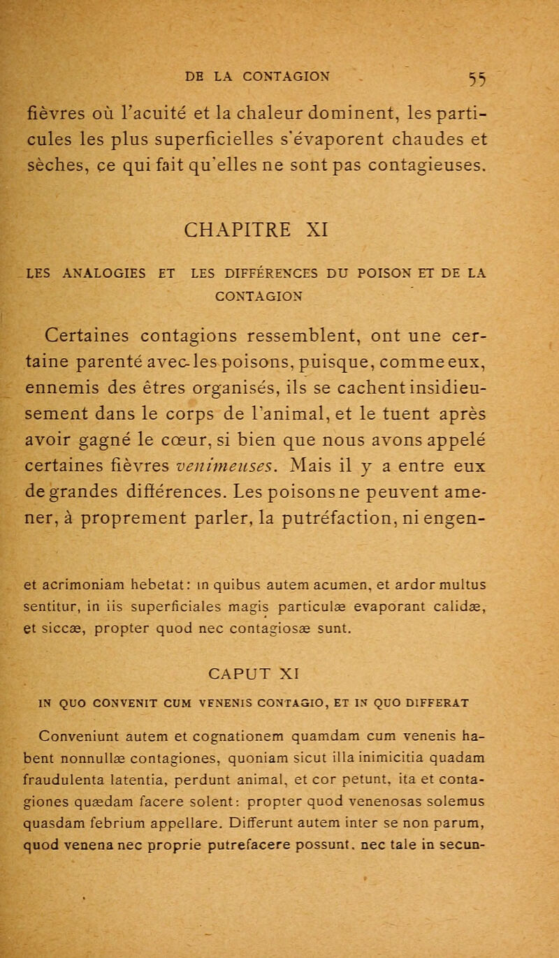fièvres où l'acuité et la chaleur dominent, les parti- cules les plus superficielles s'évaporent chaudes et sèches, ce qui fait qu'elles ne sont pas contagieuses. CHAPITRE XI LES ANALOGIES ET LES DIFFÉRENCES DU POISON ET DE LA CONTAGION Certaines contagions ressemblent, ont une cer- taine parenté avecles poisons, puisque, commeeux, ennemis des êtres organisés, ils se cachent insidieu- sement dans le corps de l'animal, et le tuent après avoir gagné le cœur, si bien que nous avons appelé certaines fièvres venimeuses. Mais il y a entre eux de grandes différences. Les poisons ne peuvent ame- ner, à proprement parler, la putréfaction, ni engea- et acrimoniam hebetat: in quibus autem acumen, et ardor mullus sentitur, in lis superficiales magis particulse évaporant calidse, et siccas, propter quod nec contagiosae sunt. CAPUT XI IN QUO CONVENU CUM VENENIS CONTAGIO, ET IN QUO DIFFERAT Conveniunt autem et cognationem quamdam cum venenis ha- bent nonnullas contagiones, quoniam sicut illa inimicitia quadam fraudulenta latentia, perdunt animal, et cor petunt, ita et conta- giones quaedam facere soient: propter quod venenosas solemus quasdam febrium appellare. Differunt autem inter se non parum, quod venenanec proprie putrefacere possunt, nec taie in secun-