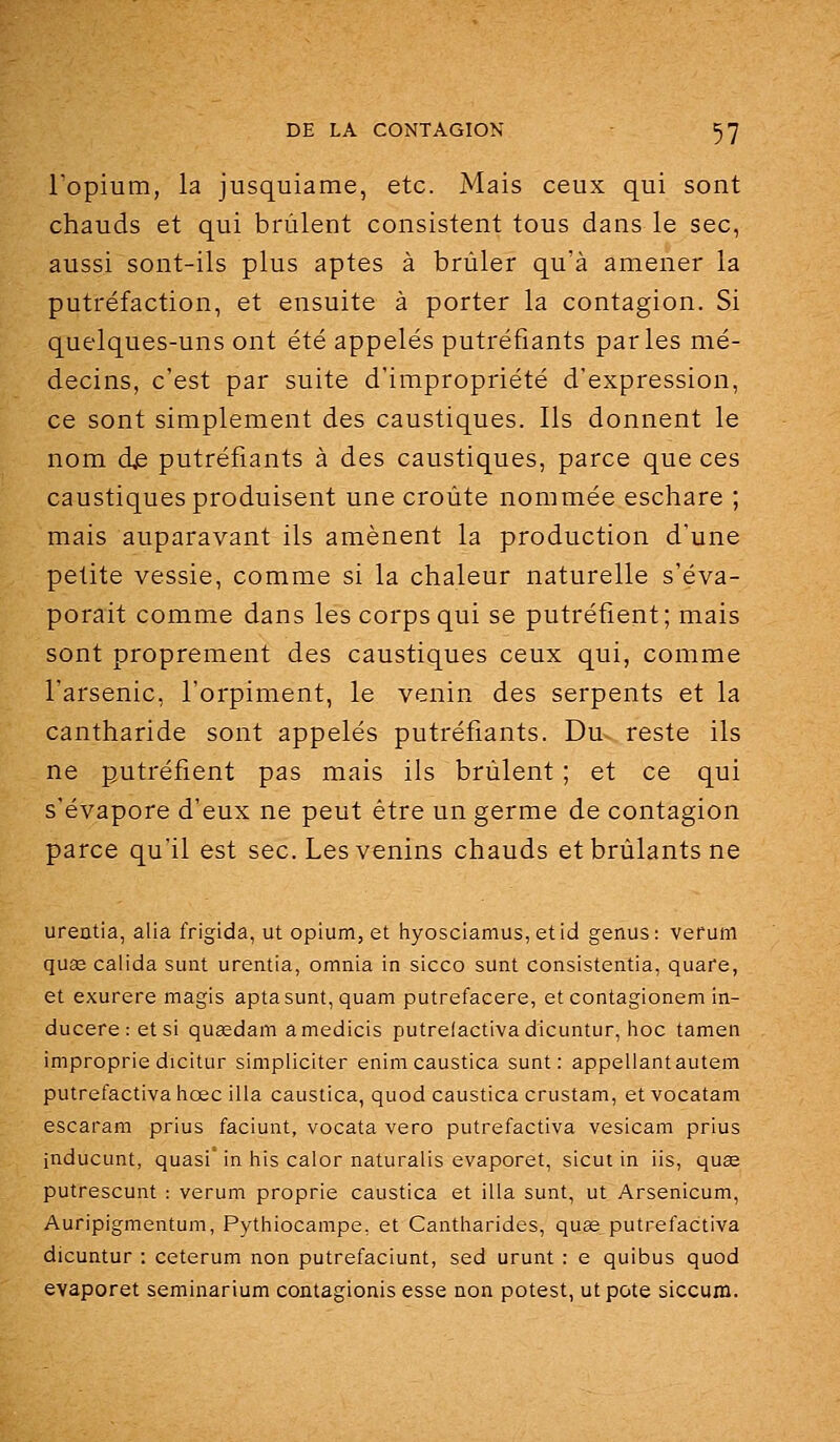 l'opium, la jusquiame, etc. Mais ceux qui sont chauds et qui brûlent consistent tous dans le sec, aussi sont-ils plus aptes à brûler qu'à amener la putréfaction, et ensuite à porter la contagion. Si quelques-uns ont été appelés putréfiants parles mé- decins, c'est par suite d'impropriété d'expression, ce sont simplement des caustiques. Ils donnent le nom d^ putréfiants à des caustiques, parce que ces caustiques produisent une croûte nommée eschare ; mais auparavant ils amènent la production d'une petite vessie, comme si la chaleur naturelle s'éva- porait comme dans les corps qui se putréfient; mais sont proprement des caustiques ceux qui, comme l'arsenic, l'orpiment, le venin des serpents et la cantharide sont appelés putréfiants. Du reste ils ne putréfient pas mais ils brûlent ; et ce qui s'évapore d'eux ne peut être un germe de contagion parce qu'il est sec. Les venins chauds et brûlants ne ureatia, alla frigida, ut opium, et hyosciamus, etid genus: verum quaî calida sunt urentia, omnia in sicco sunt consistentia, quare, et exurere magis aptasunt, quam putrefacere, et contagionem in- ducere : et si quœdam amedicis putrefactivadicuntur, hoc tamen improprie dicitur simpliciter enimcaustica sunt: appeliantautem putrefactivaiiœc illa caustica, quod caustica crustam, et vocatam escaram prius faciunt, vocata vero putrefactiva vesicam prius inducunt, quasi' in iiis caler naturalis evaporet, sicut in iis, quae putrescunt : verum proprie caustica et illa sunt, ut Arsenicum, Auripigmentum, Pythiocampe, et Cantharides, quœ putrefactiva dicuntur : ceterum non putrefaciunt, sed urunt : e quibus quod evaporet seminarium contagionis esse non potest, ut pote siccum.