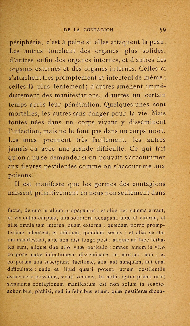 périphérie, c'est à peine si elles attaquent la peau. Les autres touchent des organes plus solides, d'autres enfin des organes internes, et d'autres des organes externes et des organes internes. Celles-ci s^'attachenttrès promptement et infectent de même ; celles-là plus lentement; d'autres amènent immé- diatement des manifestations, d'autres un certain temps après leur pénétration. Quelques-unes sont mortelles, les autres sans danger pour la vie. Mais toutes nées dans un corps vivant y disséminent l'infection, mais ne le font pas dans un corps mort. Les unes prennent très facilement, les autres jamais ou avec une grande difficulté. Ce qui fait qu'on a pu se demander si^on pouvait s'accoutumer aux fièvres pestilentes comme on s'accoutume aux poisons. Il est manifeste que les germes des contagions naissent primitivement en nous non seulement dans fact£e, de uno in alium propagantur : et aliœ per summa errant, et vix cutim carpunt, alla solidiora occupant, alias et interna, et alias om,nia tam interna, quam externa : quaedam porro promp- tissime inhasrent, et afficiunt, queedam serius : et aliae se sta- lim manifestant, aliœ non nisi longe post : aliquae ad hsec letha- les sunt, aliquse sine uUo vitse periculo : omnes autem in vivo corpore natas infectionem dissem'inare, in morluo non : e^ corporum alia suscipiunt facillime, alia aut nunquam, aut cum difticultate : unde et illud quœri potest, utrum pestilentiis assuescere possimus, sicuti venenis. In nobis igitur primo orirj seminaria contagionum manifestum est non solum in scabie» aehoribus, phthisi, sed in febribus etiam, quse pestiferas dicun-