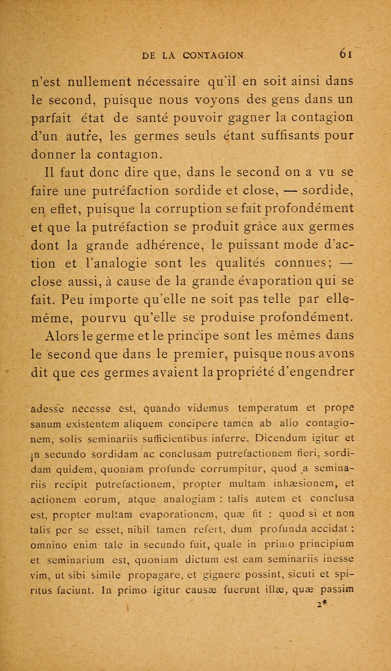 n'est nullement nécessaire qu'il en soit ainsi dans le second, puisque nous voyons des gens dans un parfait état de santé pouvoir gagner la contagion d'un autre, les germes seuls étant suffisants pour donner la contagion. Il faut donc dire que. dans le second on a vu se faire une putréfaction sordide et close, — sordide, en effet, puisque la corruption se fait profondément et que la putréfaction se produit grâce aux germes dont la grande adhérence, le puissant mode d'ac- tion et l'analogie sont les qualités connues; — close aussi, à cause de la grande évaporation qui se fait. Peu importe qu'elle ne soit pas telle par elle- même, pourvu qu'elle se produise profondément. Alors le germe et le principe sont les mêmes dans le second que dans le premier, puisque nous avons dit que ces germes avaient la propriété d'engendrer adesse necesse est, quando videmus temperatum et prope sanum existentem aliquem concipere tamen ab alio contagio- nem, solis seminariis sufficientibus inferre. Dicendum igitur et jn secundo sordidam ac conclusam putrefactionem fieri, sordi- dam quidem, quoniam profunde corrumpitur, quod a semina- riis recipit putrefactionem, propter multam inhœsionem, et actionem eorum, atque analogiam : taiis autem et conclusa est, propter multam evaporationem, qua; fit : quod si et non talis per se esset, nihil tamen refert, dum profunda accidat : omnino enim taie in secundo fuit, quale in primo principium et seminarium est, quoniam dictum est eani seminariis inesse vim, ut sibi simile propagare, et gignere possint, sicuti et spi- ritus faciunt. In primo igitur causœ fuerunt ill£e, quœ passim 2*