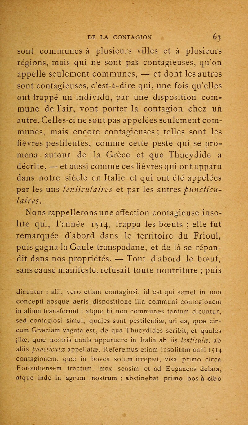 sont communes à plusieurs villes et à plusieurs régions, mais qui ne sont pas contagieuses, qu'on appelle seulement communes, — et dont les autres sont contagieuses, c'est-à-dire qui, une fois qu'elles ont frappé un individu, par une disposition com- mune de l'air, vont porter la contagion chez un autre. Celles-ci ne sont pas appelées seulement com- munes, mais encore contagieuses ; telles sont les fièvres pestilentes, comme cette peste qui se pro- mena autour de la Grèce et que Thucydide a décrite, — et aussi comme ces fièvres qui ont apparu dans notre siècle en Italie et qui ont été appelées par les uns lenticulaires et par les autres piincticu- la ires. Nous rappellerons une affection contagieuse inso- lite qui, l'année 1514, frappa les bœufs ; elle fut remarquée d'abord dans le territoire du Frioul, puis gagna la Gaule transpadane, et de là se répan- dit dans nos propriétés. — Tout d'abord le bœuf, sans cause manifeste, refusait toute nourriture ; puis dicuntur : alii, vero etiam contagiosi, id est qui semel ia uno concepti absque aeris dispositione illa communi contagionem in alium transferunt ; atque hi non communes tantum dicuntur, sed contagiosi simui, quales sunt pestilentiœ, uti ea, quœ cir- cum Graeciam vagata est, de qua Tiiucydides scribit, et quales illas, quœ nostris annis apparuere in Italia ab iis lenticulœ, ab aliis piindiculœ appellatœ. Referemus etiam insolitam anni 1514 contagionem, quœ in boves solum irrepsit, visa primo circa Foroiuliensem tractum, mox sensim et ad Euganeos delata, atque inde in agrum nostrum : abstinebat primo bos à cibo