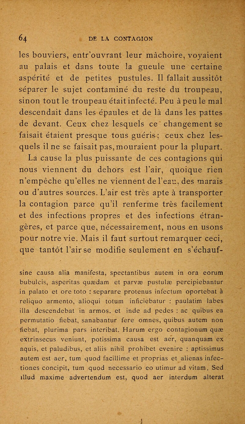les bouviers, entr'ouvrant leur mâchoire, voyaient au palais et dans toute la gueule une certaine aspérité et de petites pustules. Il fallait aussitôt séparer le sujet contaminé du reste du troupeau, sinon tout le troupeau était infecté. Peu à peu le mal descendait dans les épaules et de là dans les pattes de devant. Ceux chez lesquels ce changement se faisait étaient presque tous guéris; ceux chez les- quels il ne se faisait pas, mouraient pour la plupart. La cause la plus puissante de ces contagions qui nous viennent du dehors est l'air, quoique rien n'empêche qu'elles ne viennent de l'eau, des marais ou d'autres sources. L'air est très apte à transporter la contagion parce qu'il renferme très facilement et des infections propres et des infections étran- gères, et parce que, nécessairement, nous en usons pour notre vie. Mais il faut surtout remarquer ceci, que tantôt l'air se modifie seulement en s'échauf- sine causa alla manifesta, spectantibus auteni in ora eorum bubulcis, asperitas quasdam et parvas pustulag percipiebantur in palato et ore toto : separare protenus infectum oportebat à reliquo armento, alioqui totum inficiebatur : paulatim labes illa descendebat in armos. et inde ad pedes : ac quibus ea permutatio fiebat, sanabantur fere omnes, quibus autem non ■fiebat, plurima pars interibat. Harum ergo contagionum quae extrinsecus veniunt, potissima causa est aer, quanquam ex aquis, et paludibus, et aliis nihil prohibet evenire : aptissimus autem est aer, tum quod faciUime et proprias et aliénas infec- tiones concipit, tum quod necessario eo utimur ad vitam. Sed jllud maxime advertendum est, quod aer interdum altérât