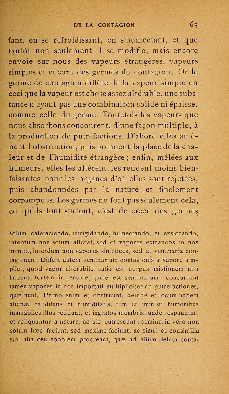 fant, en se refroidissant, en s'humectant, et que tantôt non seulement il se modifie, mais encore envoie sur nous des vapeurs étrangères, vapeurs simples et encore des germes de contagion. Or le germe de contagion diffère de la vapeur simple en ceci que la vapeur est chose assez altérable, une subs- tance n'ayant pas une combinaison solide ni épaisse, comme celle du germe. Toutefois les vapeurs que nous absorbons concourent, d'une façon multiple, à la production de putréfactions. D'abord elles amè- nent l'obstruction, puis prennent la place de la cha- leur et de l'humidité étrangère; enfin, mêlées aux humeurs, elles les altèrent, les rendent moins bien- faisantes pour les organes d'où elles sont rejetées, puis abandonnées par la nature et finalement corrompues. Les germes ne font pas seulement cela, ce qu'ils font surtout, c'est de créer des germes solum calefaciendo, infrigidando, humectando, et exsiccando,. interdum non solum altérât, sed et vapores extraneos in nos immitit, interdum non vapores simplices, sed et seminaria con- tagionum. Dilîert autem semlnarium contagionis a vapore sim- plici, quod vapor alterabile satis est corpus mistionem non habens fortem in lentore, quale est seminarium : concurrunt tamen vapores in nos importati multipliciter ad putrefactiones, quse fiunt. Primo enim et obstruunt, deinde et locum habent aliénas caliditatis et humiditatis, tum et immisti humoribus inamabiles illos reddunt, et ingrates membris, unde respuuntur, et reliquuntur a natura, ac sic putrescunt : seminaria vero non solum hsec faciunt, sed maxime faciunt, ac simul et consimilia sibi alla ceu sobolem procréant, quse ad alium delata conta-