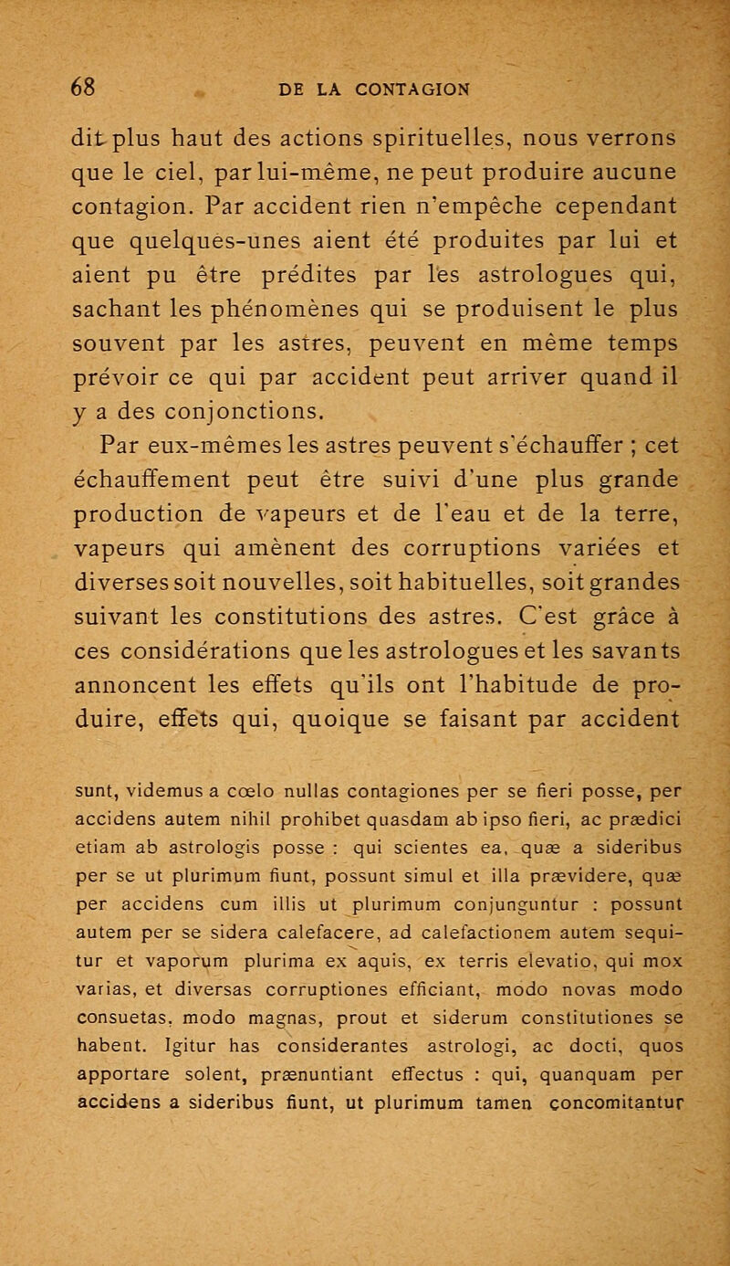 dit plus haut des actions spirituelles, nous verrons que le ciel, par lui-même, ne peut produire aucune contagion. Par accident rien n'empêche cependant que quelques-unes aient été produites par lui et aient pu être prédites par l'es astrologues qui, sachant les phénomènes qui se produisent le plus souvent par les astres, peuvent en même temps prévoir ce qui par accident peut arriver quand il y a des conjonctions. Par eux-mêmes les astres peuvent s'échauffer ; cet échauffement peut être suivi d'une plus grande production de vapeurs et de l'eau et de la terre, vapeurs qui amènent des corruptions variées et diverses soit nouvelles, soit habituelles, soit grandes suivant les constitutions des astres. C'est grâce à ces considérations que les astrologues et les savants annoncent les effets qu'ils ont l'habitude de pro- duire, effets qui, quoique se faisant par accident sunt, videmus a ccelo nullas contagiones per se fieri posse, per accidens autem niliil prohibe! quasdam ab ipso fieri, ac prœdici etiam ab astrologis posse : qui scientes ea, quse a sideribus per se ut plurimum fiunt, possunt simul et illa prœvldere, quae per accidens cum illis ut plurimum conjunguntur : possunt autem per se sidéra calefacere, ad calefactionem autem sequi- tur et vaporum plurima ex aquis, ex terris elevatio, qui mox varias, et diversas corruptiones efficiant, modo novas modo consuetas, modo magnas, prout et siderum constitutiones se habent. Igitur has considérantes astrologi, ac docti, quos apportare soient, prasnuntiant effectus : qui, quanquam per accidens a sideribus fiunt, ut plurimum tamen concomitantur