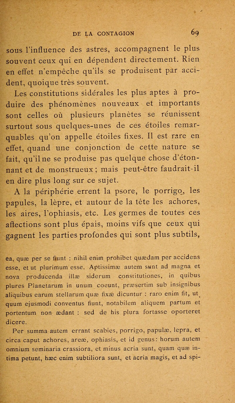 SOUS l'influence des astres, accompagnent le plus souvent ceux qui en dépendent directement. Rien en effet n'empêche qu'ils se produisent par acci- dent, quoique très souvent. Les constitutions sidérales les plus aptes à pro- duire des phénomènes nouveaux et importants sont celles où plusieurs planètes se réunissent surtout sous quelques-unes de ces étoiles remar- quables qu'on appelle étoiles fixes. Il est rare en efifet, quand une conjonction de cette nature se fait, qu'il ne se produise pas quelque chose d'éton- nant et de monstrueux ; mais peut-être faudrait-il en dire plus long sur ce sujet. A la périphérie errent la psore, le porrigq, les papules, la lèpre, et autour de la tête les achores, les aires, l'ophiasis, etc. Les germes de toutes ces affections sont plus épais, moins vifs que ceux qui gagnent les parties profondes qui sont plus subtils, ea, quee per se fiiint : nihil enim prohibet qusedam per accidens esse, et ut plurimum esse. Aptissimaî autem stant ad magna et nova producenda illas siderum constitutiones, in quibus plures Planetarum in unum coeunt, praesertim sub insignibus aliquibus earum steliarum quas fixse dicuntur : raro enim fit, ut_ quum ejusmodi conventus fiunt, notabilem aliquem partum et portentum non sedant : sed de his plura fortasse oporteret dicere. Per summa autem errant scabies, porrigo, papulae. lepra, et circa caput achores, arese, ophiasis, et id genus : horum autem omnium seminaria crassiora, et minus acria sunt, quam quse in- tima petunt, h£ec enim subtiliora sunt, et acria magis, et ad spi-