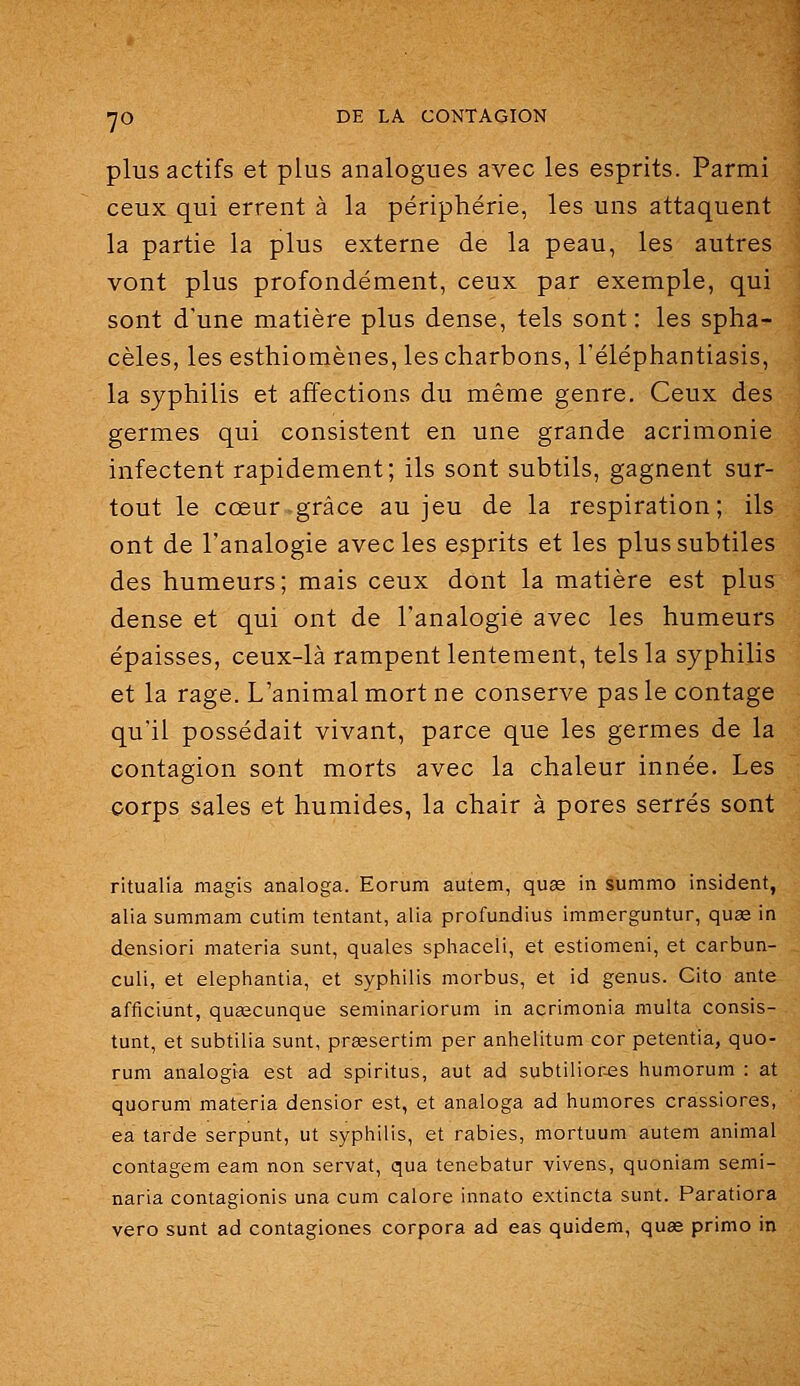 plus actifs et plus analogues avec les esprits. Parmi ceux qui errent à la périphérie, les uns attaquent la partie la plus externe de la peau, les autres vont plus profondément, ceux par exemple, qui sont d'une matière plus dense, tels sont : les spha- cèles, les esthiomènes, les charbons, l'éléphantiasis, la syphilis et affections du même genre. Ceux des germes qui consistent en une grande acrimonie infectent rapidement; ils sont subtils, gagnent sur- tout le cœur grâce au jeu de la respiration; ils ont de l'analogie avec les esprits et les plus subtiles des humeurs; mais ceux dont la matière est plus dense et qui ont de l'analogie avec les humeurs épaisses, ceux-là rampent lentement, tels la syphilis et la rage. L'animal mort ne conserve pas le contage qu'il possédait vivant, parce que les germes de la contagion sont morts avec la chaleur innée. Les corps sales et humides, la chair à pores serrés sont ritualia magis analoga. Eorum autem, quse in summo insident, alia summam cutim tentant, alla profundius immerguntur, quae in densiori materia sunt, quales sphaceli, et estiomeni, et carbun- culi, et elephantia, et syphilis morbus, et id genus. Cito ante afficiunt, qusecunque seminariorum in acrimonia multa consis- tunt, et subtilia sunt, prgesertim per anhelitum cor petentia, quo- rum analogia est ad spiritus, aut ad subtiliores humorum : at quorum materia densior est, et analoga ad humores crassiores, ea tarde serpunt, ut syphilis, et rabies, mortuum autem animal contagem eam non servat, qua tenebatur vivens, quoniam semi- naria contagionis una cum calore innato extincta sunt. Paratiora vero sunt ad contagiones corpora ad eas quidem, quag primo in