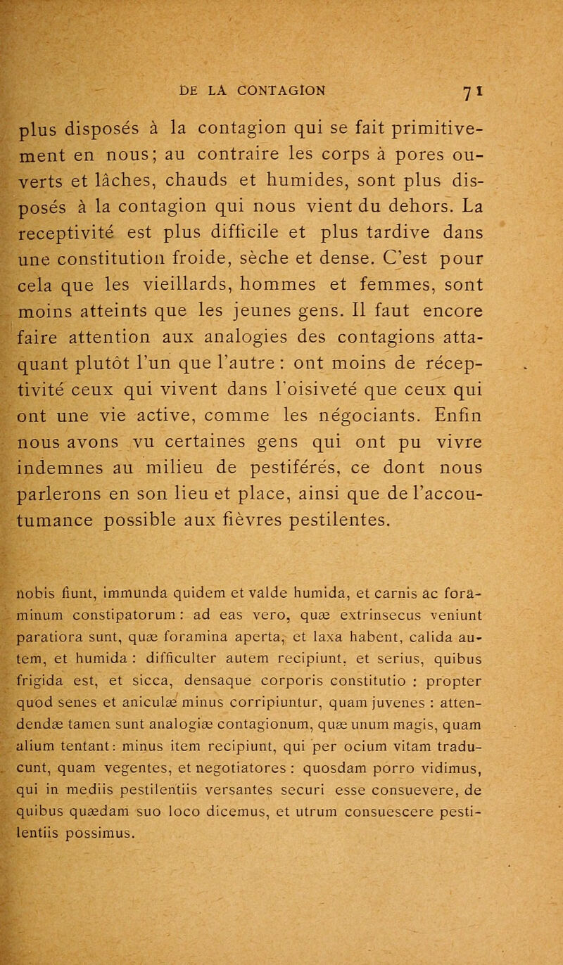 plus disposés à la contagion qui se fait primitive- ment en nous; au contraire les corps à pores ou- verts et lâches, chauds et humides, sont plus dis- posés à la contagion qui nous vient du dehors. La réceptivité est plus difficile et plus tardive dans une constitution froide, sèche et dense. C'est pour cela que les vieillards, hommes et femmes, sont moins atteints que les jeunes gens. Il faut encore faire attention aux analogies des contagions atta- quant plutôt l'un que l'autre : ont moins de récep- tivité ceux qui vivent dans l'oisiveté que ceux qui ont une vie active, comme les négociants. Enfin nous avons vu certaines gens qui ont pu vivre indemnes au milieu de pestiférés, ce dont nous parlerons en son lieu et place, ainsi que de l'accou- tumance possible aux fièvres pestilentes. nobis lîunt, immunda quidem et valde humida, et carnis ac forâ- minum constipatorum : ad eas vero, qua2 extrinsecus veniunt paratiora sunt, quœ foramina aperta, et laxa habent, calida au- tem, et humida : difficulter autem recipiunt, et serius, quibus frigida est, et sicca, densaque corporis constitutio : propter quod senes et aniculee minus corripiuntur, quam juvenes : atten- dendse tamen sunt analogiœ contagionum, quse unum magis, quam alium tentant: minus item recipiunt, qui per ocium vitam tradu- cunt, quam vegentes, et negotiatores : quosdam porro vidimus, qui in mediis pestiientiis versantes securi esse consuevere, de quibus quaedam suo loco dicemus, et utrum consuescere pesti- ientiis possimus.