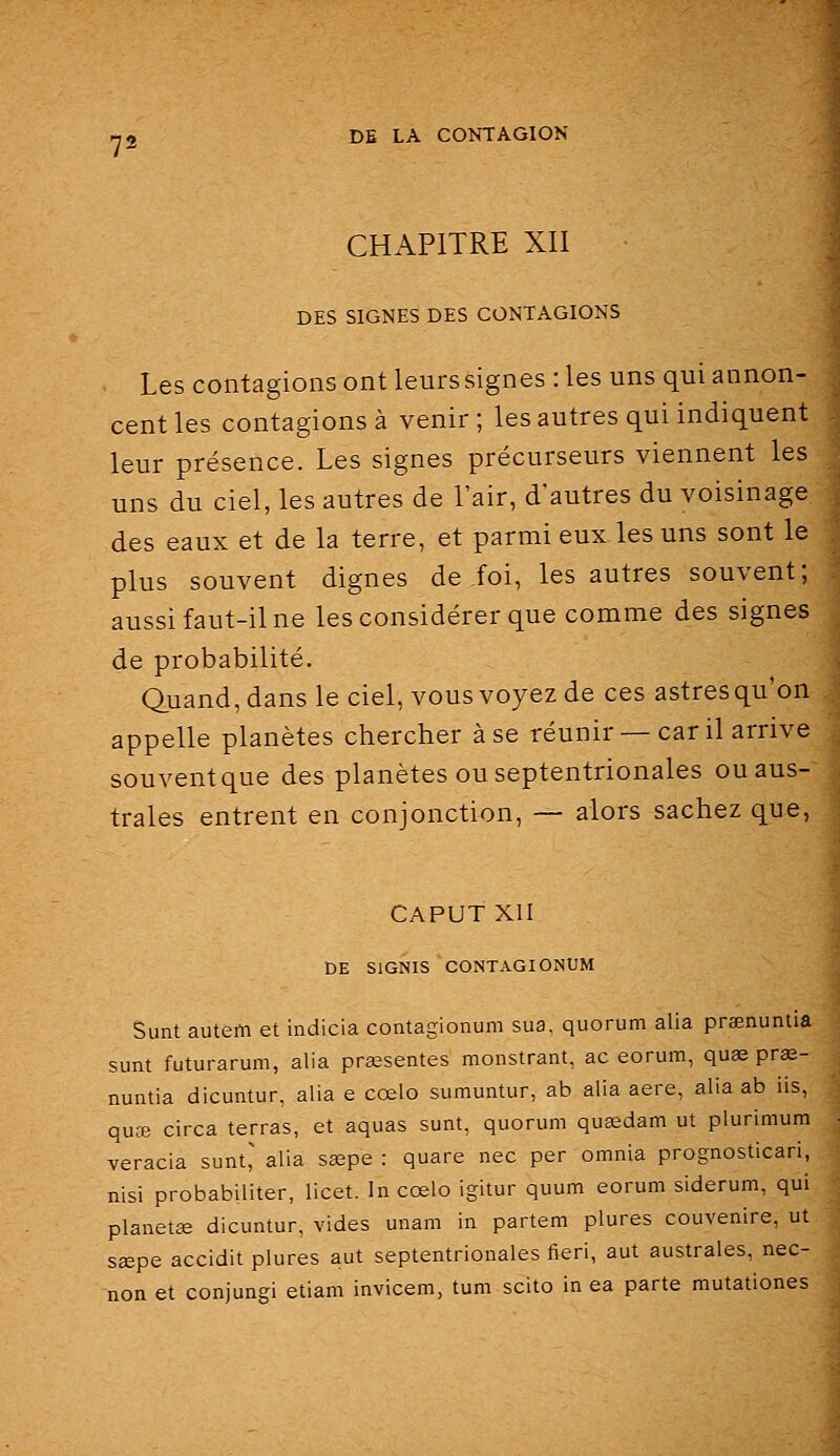 CHAPITRE XII DES SIGNES DES CONTAGIONS Les contagions ont leurs signes : les uns qui annon- cent les contagions à venir ; les autres qui indiquent leur présence. Les signes précurseurs viennent les uns du ciel, les autres de l'air, d'autres du voisinage des eaux et de la terre, et parmi eux les uns sont le plus souvent dignes de foi, les autres souvent; aussi faut-il ne les considérer que comme des signes de probabilité. Quand, dans le ciel, vous voyez de ces astres qu'on appelle planètes chercher à se réunir — car il arrive souvent que des planètes ou septentrionales ou aus- trales entrent en conjonction, — alors sachez que, CAPUT XII DE SIGNIS CONTAGIONUM Sunt autem et indicia contagionum sua, quorum alla prœnunlia sunt futurarum, alla présentes monstrant, ac eorum, quae prœ- nuntia dicuntur, alla e cœlo sumuntur, ab alla aère, alla ab iis, quœ circa terras, et aquas sunt, quorum qusedam ut plurimum veracia sunt^ alla sœpe : quare nec per omnia prognosticari, nisi probabiliter, licet. In cœlo igitur quum eorum siderum, qui planetœ dicuntur, vides unam in partem plures couvenire, ut sœpe accidit plures aut septentrionales fieri, aut australes, nec- non et conjungi etiam invicem, tum scito in ea parte mutationes