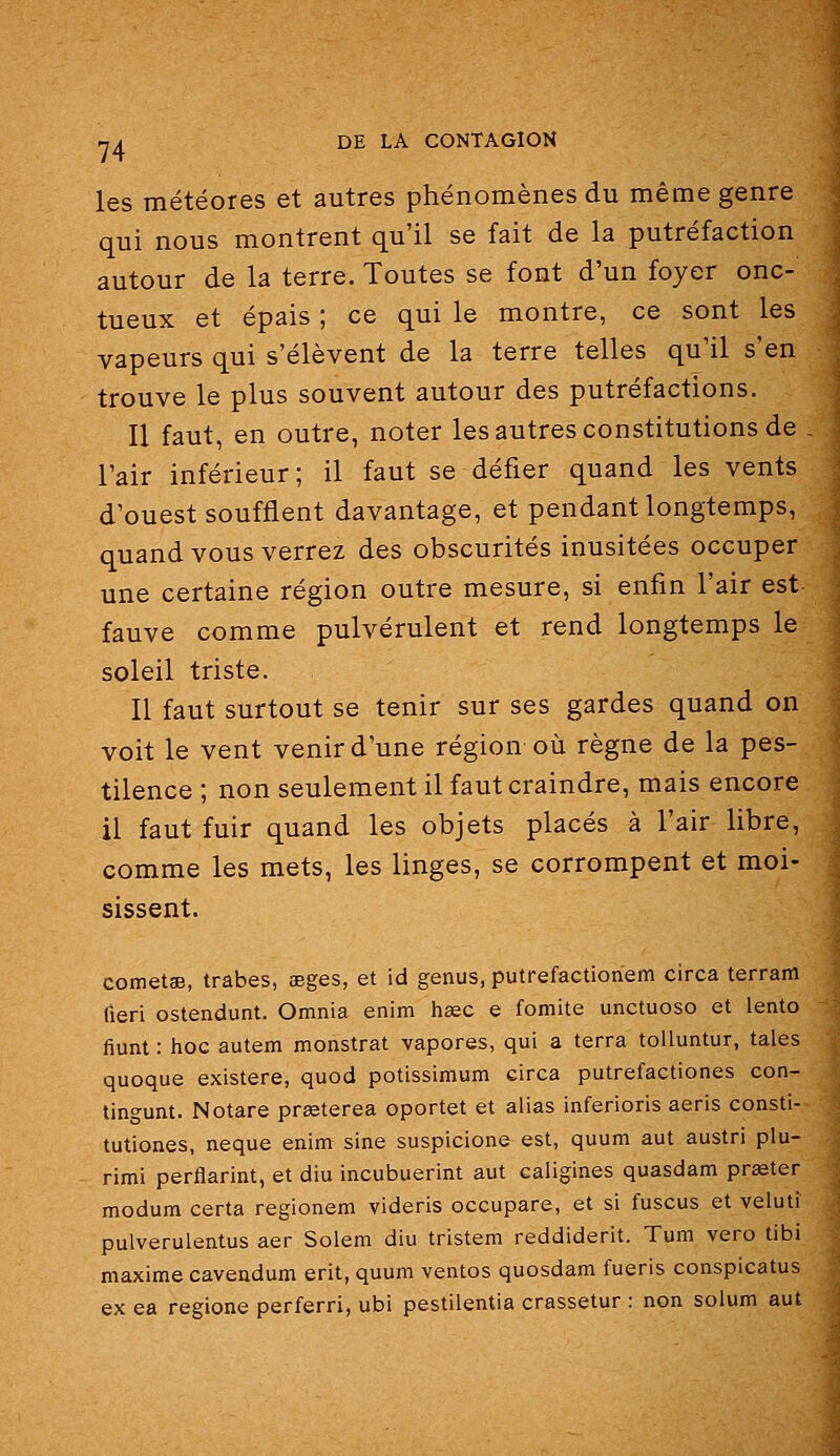 les météores et autres phénomènes du même genre qui nous montrent qu'il se fait de la putréfaction autour de la terre. Toutes se font d'un foyer onc- tueux et épais ; ce qui le montre, ce sont les vapeurs qui s'élèvent de la terre telles qu'il s'en trouve le plus souvent autour des putréfactions. Il faut, en outre, noter les autres constitutions de l'air inférieur; il faut se défier quand les vents d'ouest soufflent davantage, et pendant longtemps, quand vous verrez des obscurités inusitées occuper une certaine région outre mesure, si enfin l'air est fauve comme pulvérulent et rend longtemps le soleil triste. Il faut surtout se tenir sur ses gardes quand on voit le vent venir d'une région où règne de la pes- tilence ; non seulement il faut craindre, mais encore il faut fuir quand les objets placés à l'air libre, comme les mets, les linges, se corrompent et moi- sissent. cometae, trabes, aeges, et id genus, putrefactionem circa terram fieri ostendunt. Omnia enim heec e fomite unctuoso et lento fiunt : hoc autem monstrat vapores, qui a terra tolluntur, taies quoque existera, quod potissimum circa putrefactiones con- tingunt. Notare prœterea oportet et alias inferioris aeris consti- tutiones, neque enim sine suspicione est, quum aut austri plu- rimi perflarint, et diu incubuerint aut caligines quasdam prœter modum certa regionem videris occupare, et si fuscus et velutt pulverulentus aer Solem diu tristem reddiderit. Tum vero tibi maxime cavendum erit, quum ventes quosdam fueris conspicatus ex ea regione perferri, ubi pestilentia crassetur : non solum aut