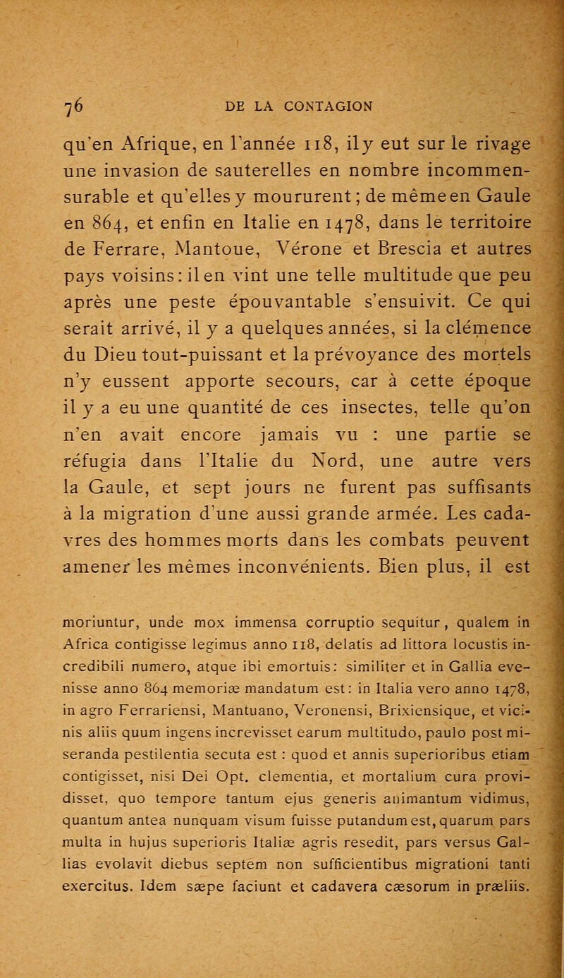 qu'en Afrique, en l'année ii8, il y eut sur le rivage une invasion de sauterelles en nombre incommen- surable et qu'elles y moururent; de même en Gaule en 864, et enfin en Italie en 1478, dans le territoire de Ferrare, Mantoue, Vérone et Brescia et autres pays voisins: il en vint une telle multitude que peu après une peste épouvantable s'ensuivit. Ce qui serait arrivé, il y a quelques années, si la clémence du Dieu tout-puissant et la prévoyance des mortels n'y eussent apporte secours, car à cette époque il y a eu une quantité de ces insectes, telle qu'on n'en avait encore jamais vu : une partie se réfugia dans l'Italie du Nord, une autre vers la Gaule, et sept jours ne furent pas suffisants à la migration d'une aussi grande armée. Les cada- vres des hommes morts dans les combats peuvent amener les mêmes inconvénients. Bien plus, il est moriuntur, unde mox immensa corruptio sequitur, qualem in Africa contigisse legimus anno 118, delatis ad littora locustis in- credibili numéro, atque ibi emortuis: similiter et in Gallia eve- nisse anno 864 memoriae mandatum est: in Italia vero anno 1478, in agro Ferrariensi, Mantuano, Veronensi, Brixiensique, et vici- nis aliis quum ingens increvisset earum multitude, paulo post mi- seranda pestilentia secuta est : quod et annis superioribus etiam contigisset, nisi Dei Opt. clementia, et mortalium cura provi- disset, quo tempore tantum ejus generis animantum vidimus, quantum antea nunquam visum fuisse putandumest,quaruni pars multa in hujus superioris Italia; agris resedit, pars versus Gal- lias evolavit diebus septem non sufficientibus migration! tanti exercitus. Idem Scepe faciunt et cadavera caesorum in praeliis.