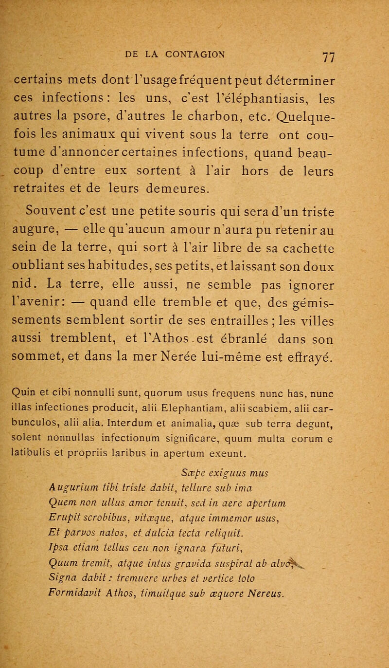 certains mets dont l'usage fréquent peut déterminer ces infections : les uns, c'est l'éléphantiasis, les autres la psore, d'autres le charbon, etc. (Quelque- fois les animaux qui vivent sous la terre ont cou- tume d'annoncer certaines infections, quand beau- coup d'entre eux sortent à l'air hors de leurs retraites et de leurs demeures. Souvent c'est une petite souris qui sera d'un triste augure, — elle qu'aucun amour n'aura pu retenir au sein de la terre, qui sort à l'air libre de sa cachette oubliant ses habitudes, ses petits, et laissant son doux nid. La terre, elle aussi, ne semble pas ignorer l'avenir: — quand elle tremble et que, des gémis- sements semblent sortir de ses entrailles ; les villes aussi tremblent, et l'Athos.est ébranlé dans son sommet, et dans la merNerée lui-même est efïrayé. Quin et cibi nonnuUi sunt, quorum usus frequens nunc has, nunc illas infectiones producit, alii Elephantiam, alii scabiem, alii car- bunculos, alii alia. Interdum et animalia, quas sub terra degunt, soient nonnuUas infectionum significare, quum multa eorum e latibulis et propriis laribus in apertum exeunt. Sœpe exigiius mus Augurium tibi triste dabit, tellure sub ima Quem non ullus amor tenuit, sed in aère apertum Erupit scrobibus, uitœque, atque immemor usus, Et parvos natos, et dulcia tecta reliqnit. Ipsa etiam tellus ceu non ignara futuri, Quum treniit, afque intus gravida suspirat ab alv(^^ Signa dabit : tremuere urbes et vertice toto Formidavit Athos, timuitque sub œquore Nereus.