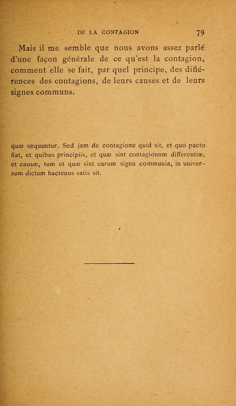 Mais il me semble que nous avons assez parlé d'une façon générale de ce qu'est la contagion, comment elle se fait, par quel principe, des diffé- rences des contagions, de leurs causes et de leurs signes communs. qu2e sequuntur. Sed jam de contagione quid sit, et quo pacto fiât, et quibus principiis, et quœ sint contagionum differentise, et causae, tum et quae sint earum signa communia, in univer- sum dictum hactenus satis sit.