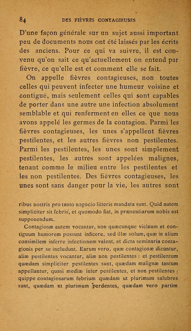 D'une façon générale sur un sujet aussi important peu de documents nous ont été laissés par les écrits des anciens. Pour ce qui va suivre, il est con- venu qu'on sait ce qu'actuellement on entend par fièvre, ce qu'elle est et comment elle se fait. On appelle fièvres contagieuses, non toutes celles qui peuvent infecter une humeur voisine et contiguë, mais seulement celles qui sont capables de porter dans une autre une infection absolument semblable et qui renferment en elles ce que nous avons appelé les germes de la contagion. Parmi les fièvres contagieuses, les unes s'appellent fièvres pestilentes, et les autres fièvres non pestilentes. Parmi les pestilentes, les unes sont simplement pestilentes, les autres sont appelées malignes, tenant comme le milieu entre les pestilentes et les non pestilentes. Des fièvres contagieuses, les unes sont sans danger pour la vie, les autres sont ribus nostris pro tanto nsgocio lUteris mandata sunt. Quid autem simpliciter sit febris', et quomodo fiât, in praesentiarum nobis est supponendum. Contagiosee autem vocantur, non queecunque vicinum et con- tiguum humorem possunt inficere, sed illœ solum, quse in alium consimilem inferre infectionem valent, et dicta seminaria conta- gionis per se includunt. Earum vero, quse contagiosse dicuntur, alise pestilentes vocantur, aliee non pestilentes : et pestilentum qusedam simpliciter pestilentes sunt, quaedam malignse tantum appellantur, quasi mediae inter pestilentes, et non pestilentes ; quippe contagiosarum febrium quaedam ut plurimum salubres sunt, qusedam ut plurimum 'perdantes, quasdam vero partira