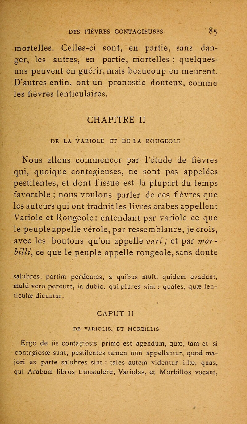 mortelles. Celles-ci sont, en partie, sans dan- ger, les autres, en partie, mortelles ; quelques- uns peuvent en guérir, mais beaucoup en meurent. D'autres enfin, ont un pronostic douteux, comme les fièvres lenticulaires. CHAPITRE II DE LA VARIOLE ET DE LA ROUGEOLE Nous allons commencer par l'étude de fièvres qui, quoique contagieuses, ne sont pas appelées pestilentes, et dont l'issue est la plupart du temps favorable ; nous voulons parler de ces fièvres que les auteurs qui ont traduit les livres arabes appellent Variole et Rougeole: entendant par variole ce que le peuple appelle vérole, par ressemblance, je crois, avec les boutons qu'on appelle vari ; et par mor- bilîi, ce que le peuple appelle rougeole, sans doute salubres, partim perdentes, a quibus multi quidem evadunt, multi vero pereunt, in dubio, qui plures sint : quales, quas len- ticulse dicuntur. CAPUT II DE VARIOLIS, ET MORBILLIS Ergo de ils contagiosis primo est agendum, quae, tam et si contagiosas sunt, pestilentes tamen non appellantur, quod ma- jori ex parte salubres sint : taies autem videntur illas, quas, qui Arabum libres transtulere, Variolas, et Morbillos vocant,