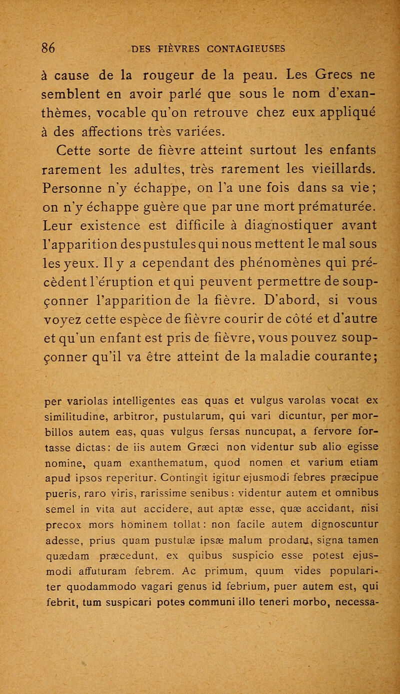 à cause de la rougeur de la peau. Les Grecs ne semblent en avoir parlé que sous le nom d'exan- thèmes, vocable qu'on retrouve chez eux appliqué à des affections très variées. Cette sorte de fièvre atteint surtout les enfants rarement les adultes, très rarement les vieillards. Personne n'y échappe, on l'a une fois dans sa vie; on n'y échappe guère que par une mort prématurée. Leur existence est difficile à diagnostiquer avant l'apparition des pustules qui nous mettent le mal sous les yeux. Il y a cependant des phénomènes qui pré- cèdent l'éruption et qui peuvent permettre de soup- çonner l'apparition de la fièvre. D'abord, si vous voyez cette espèce de fièvre courir de côté et d'autre et qu'un enfant est pris de fièvre, vous pouvez soup- çonner qu'il va être atteint de la maladie courante; per variolas intelligentes eas quas et vulgus varolas vocat ex similitudine, arbitrer, pustularum, qui vari dicuntur, per mor- billos autem eas, quas vulgus fersas nuncupat, a fervore for- tasse dictas: de iis autem Graeci non videntur sub alio agisse nomine, quam exanthematum, quod nomen et varium etiam apud ipsos reperitur. Contingit igitur ejusmodi febres praecipue pueris, raro viris, rarissime senibus : videntur autem et omnibus semel in vita aut accidere, aut aptse esse, quœ accidant, nisi precox mors hominem tollat : non facile autem dignoscuntur adesse, prius quam pustulêe ipsas malum prodanl, signa tamen quœdam praecedunt, ex quibus suspicio esse potest ejus- modi aflfuturam febrem. Ac primum, quum vides populari- ter quodammodo vagari genus id febrium, puer autem est, qui febrit, tum suspicari potes communi illo teneri morbo, necessa-