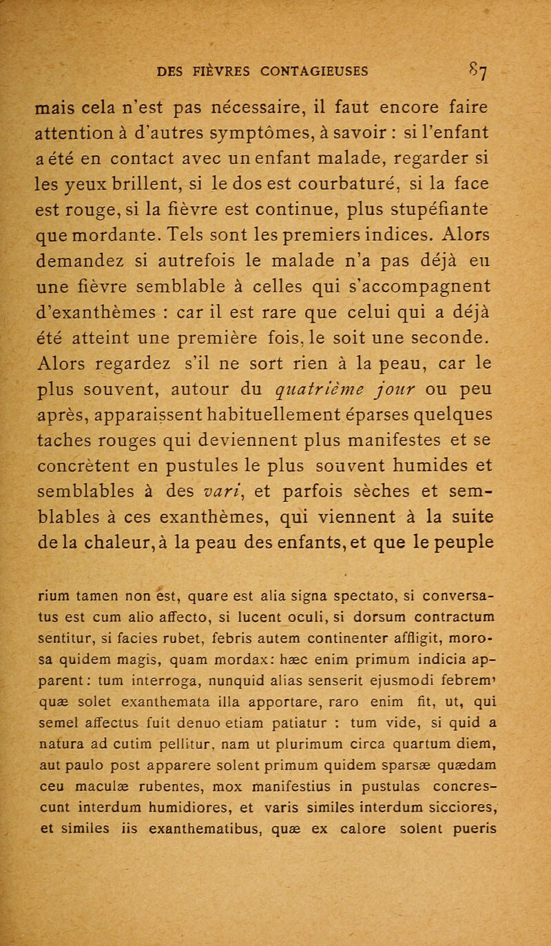 mais cela n'est pas nécessaire, il faut encore faire attention à d'autres symptômes, à savoir : si l'enfant a été en contact avec un enfant malade, regarder si les yeux brillent, si le dos est courbaturé, si la face est rouge, si la fièvre est continue, plus stupéfiante que mordante. Tels sont les premiers indices. Alors demandez si autrefois le malade n'a pas déjà eu une fièvre semblable à celles qui s'accompagnent d'exanthèmes : car il est rare que celui qui a déjà été atteint une première fois, le soit une seconde. Alors regardez s'il ne sort rien à la peau, car le plus souvent, autour du quatrième jour ou peu après, apparaissent habituellement éparses quelques taches rouges qui deviennent plus manifestes et se concrètent en pustules le plus souvent humides et semblables à des vari^ et parfois sèches et sem- blables à ces exanthèmes, qui viennent à la suite delà chaleur,à la peau des enfants,et que le peuple rium tamen non est, quare est alla signa spectato, si conversa- tus est cum alio aifecto, si lucent oculi, si dorsum contractum sentitur, si faciès rubet, febris autem continenter affligit, moro- sa quidem magis, quam mordax: hsec enim primum indicia ap- parent: tum interroga, nunquid alias senserit ejusmodi febrem' quae solet exanttiemata illa apportare, raro enim fit, ut, qui semel affectus fuit denuo etiam patiatur : tum vide, si quid a natura ad cutim pellitur, nam ut plurimum circa quartum diem, aut paulo post apparere soient primum quidem sparsae queedam ceu maculée rubentes, mox manifestius in pustulas concres- cunt interdum humidiores, et varis similes interdum sicciores, et similes iis exanthematibus, quse ex calore soient pueris