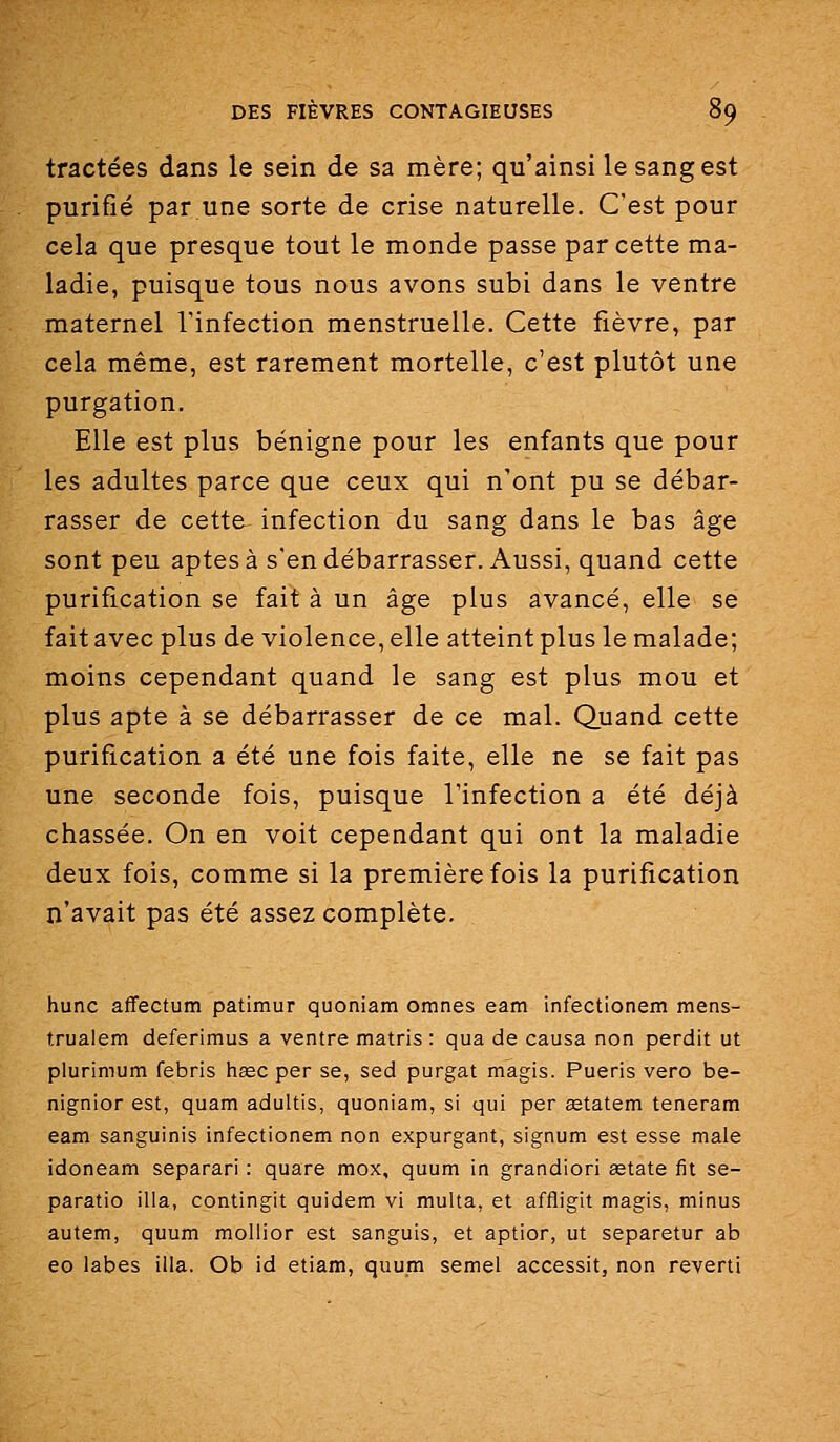 tractées dans le sein de sa mère; qu'ainsi le sang est purifié par.une sorte de crise naturelle. C'est pour cela que presque tout le monde passe par cette ma- ladie, puisque tous nous avons subi dans le ventre maternel Tinfection menstruelle. Cette fièvre, par cela même, est rarement mortelle, c'est plutôt une purgation. Elle est plus bénigne pour les enfants que pour les adultes parce que ceux qui n'ont pu se débar- rasser de cette infection du sang dans le bas âge sont peu aptes à s'en débarrasser. Aussi, quand cette purification se fait à un âge plus avancé, elle se fait avec plus de violence, elle atteint plus le malade; moins cependant quand le sang est plus mou et plus apte à se débarrasser de ce mal. Quand cette purification a été une fois faite, elle ne se fait pas une seconde fois, puisque l'infection a été déjà chassée. On en voit cependant qui ont la maladie deux fois, comme si la première fois la purification n'avait pas été assez complète. hune affectum patimur quoniam omnes eam infectionem mens- trualem deferimus a ventre matris : qua de causa non perdit ut plurimum febris hœc par se, sed purgat magis. Pueris vero be- nignior est, quam adultis, quoniam, si qui per eetatem teneram eam sanguinis infectionem non expurgant, signum est esse maie idoneam separari : quare mox, quum in grandiori astate fit se- paratio illa, contingit quidem vi multa, et affligit magis, minus autem, quum mollior est sanguis, et aptior, ut separetur ab eo labes illa. Ob id etiam, quum semel accessit, non reverti