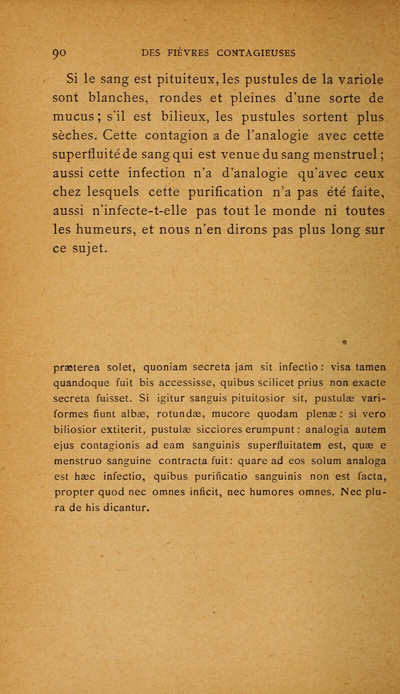 Si le sang est pituiteux,les pustules de la variole sont blanches, rondes et pleines d'une sorte de mucus ; s'il est bilieux, les pustules sortent plus sèches. Cette contagion a de l'analogie avec cette superfluité de sang qui est venue du sang menstruel ; aussi cette infection n'a d'analogie qu'avec ceux chez lesquels cette purification n'a pas été faite, aussi n'infecte-t-elle pas tout le monde ni toutes les humeurs, et nous n'en dirons pas plus long sur ce sujet. praeterea solet, quoniam secreta jam sit infectio: visa tamen quandoque fuit bis accessisse, quibus sciiicet prius non exacte secreta fuisset. Si igitur sanguis pituitosior sit, pustulœ vari- formes fiunt albae, rotundœ, mucore quodam plenœ : si vero biliosior extiterit, pustulae sicciores erumpunt : analogia autem ejus contagionis ad eam sanguinis superfluitatem est, quss e menstruo sanguine contracta fuit: quare ad eos solum analoga est hœc infectio, quibus purificatio sanguinis non est facta, propter quod nec omnes inficit, nec humores omnes. Nec plu- ra de his dicantur.
