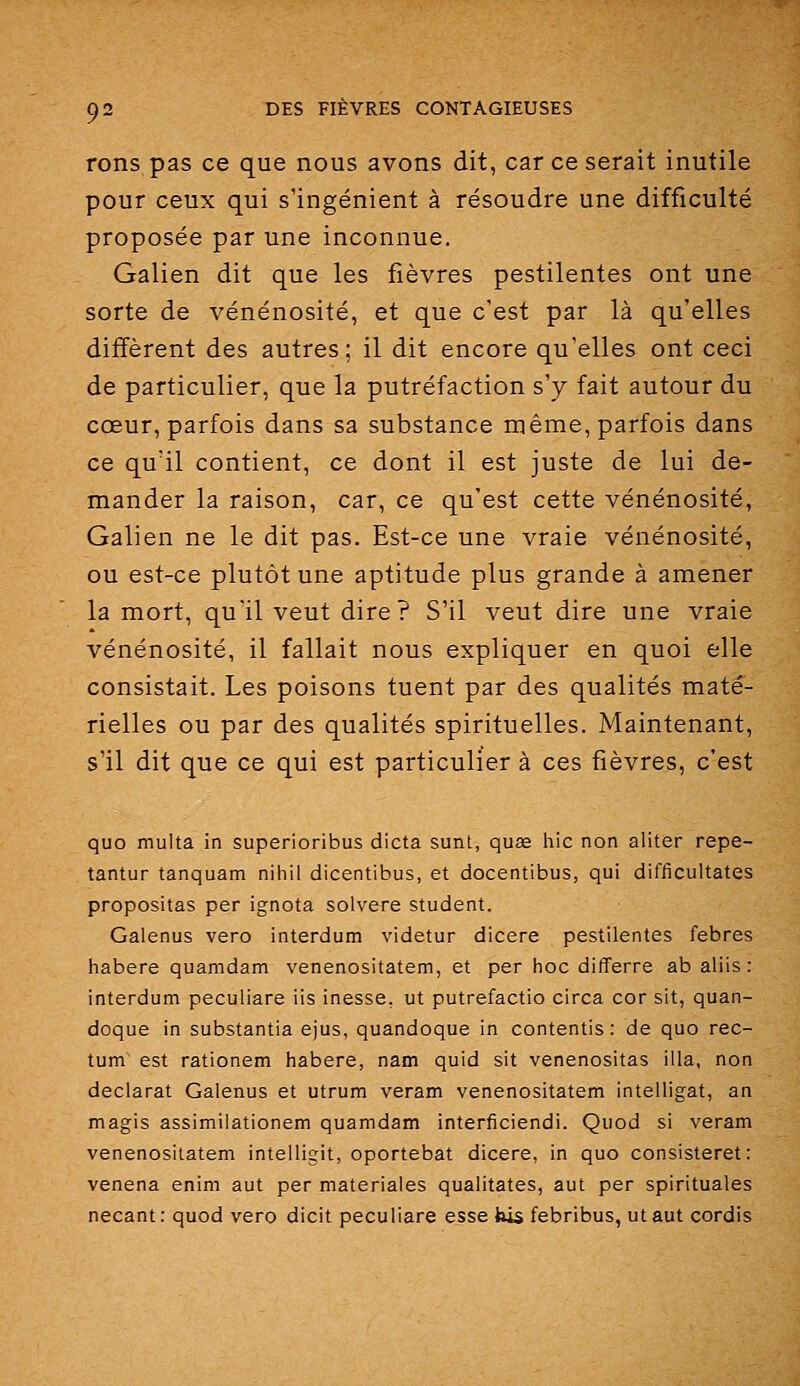 rons pas ce que nous avons dit, car ce serait inutile pour ceux qui s'ingénient à résoudre une difficulté proposée par une inconnue. Galien dit que les fièvres pestilentes ont une sorte de vénénosité, et que c'est par là qu'elles diffèrent des autres; il dit encore qu'elles ont ceci de particulier, que la putréfaction s'y fait autour du cœur, parfois dans sa substance même, parfois dans ce qu'il contient, ce dont il est juste de lui de- mander la raison, car, ce qu'est cette vénénosité, Galien ne le dit pas. Est-ce une vraie vénénosité, ou est-ce plutôt une aptitude plus grande à amener la mort, qu'il veut dire? S'il veut dire une vraie vénénosité, il fallait nous expliquer en quoi elle consistait. Les poisons tuent par des qualités maté- rielles ou par des qualités spirituelles. Maintenant, s'il dit que ce qui est particulier à ces fièvres, c'est quo multa in superioribus dicta sunL, quœ hic non aliter repe- tantur tanquam nihil dicentibus, et docentibus, qui difficultates propositas par ignota solvere student. Galenus vero interdum videtur dicere pestilentes febres habere quamdam venenositatem, et per hoc differre ab aliis : interdum peculiare lis inesse, ut putrefactio circa cor sit, quan- doque in substantia ejus, quandoque in contentis : de quo rec- tum est rationem habere, nam quid sit venenositas illa, non déclarât Galenus et utrum veram venenositatem intelligat, an magis assimilationem quamdam interficiendi. Quod si veram venenositatem intelligit, oportebat dicere, in quo consisteret: venena enim aut per materiales qualitates, aut per spirituales necant : quod vero dicit peculiare esse bis febribus, ut aut cordis