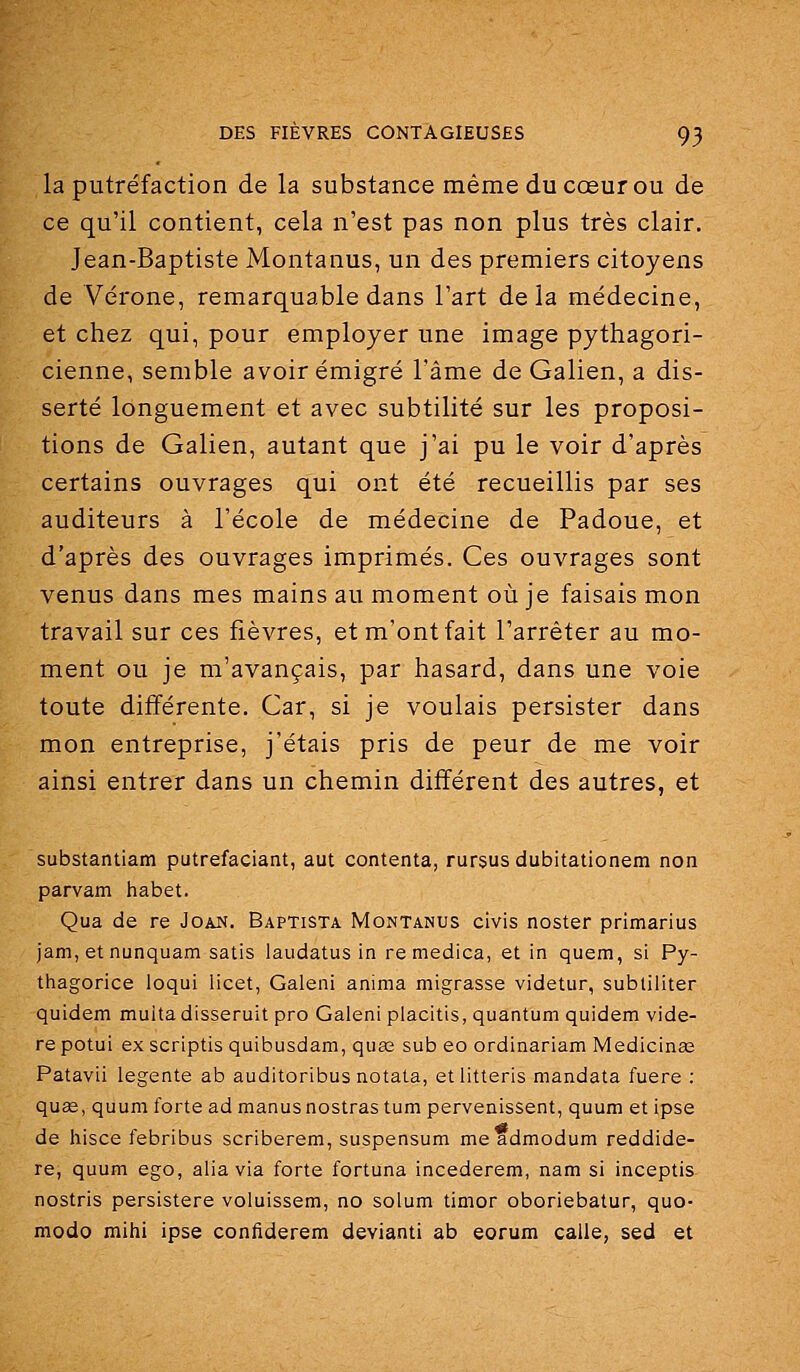 la putréfaction de la substance même du cœur ou de ce qu'il contient, cela n'est pas non plus très clair, Jean-Baptiste Montanus, un des premiers citoyens de Vérone, remarquable dans l'art delà médecine, et chez qui, pour employer une image pythagori- cienne, semble avoir émigré l'âme de Galien, a dis- serté longuement et avec subtilité sur les proposi- tions de Galien, autant que j'ai pu le voir d'après certains ouvrages qui ont été recueillis par ses auditeurs à l'école de médecine de Padoue, et d'après des ouvrages imprimés. Ces ouvrages sont venus dans mes mains au moment où je faisais mon travail sur ces fièvres, et m'ont fait l'arrêter au mo- ment ou je m'avançais, par hasard, dans une voie toute différente. Car, si je voulais persister dans mon entreprise, j'étais pris de peur de me voir ainsi entrer dans un chemin différent des autres, et substantiam putrefaciant, aut contenta, rursusdubitationem non parvam habet. Qua de re Joan. Baptista Montanus civis noster primarius jam, et nunquam satis laudatus in remedica, et in quem, si Py- thagorice loqui licet, Galeni anima migrasse videtur, subtiliter quidem muita disseruit pro Galeni placitis, quantum quidem vide- re potui ex scriptis quibusdam, quœ sub eo ordinariam Medicinae Patavii legente ab auditoribus notata, etlitteris mandata fuere : quœ, quum forte admanusnostrastum pervenissent, quum et ipse de hisce febribus scriberem, suspensum me admodum reddide- re, quum ego, alia via forte fortuna incederem, nam si inceptis nostris persistere voluissem, no solum timor oboriebatur, quo- modo mihi ipse confiderem devianti ab eorum calle, sed et