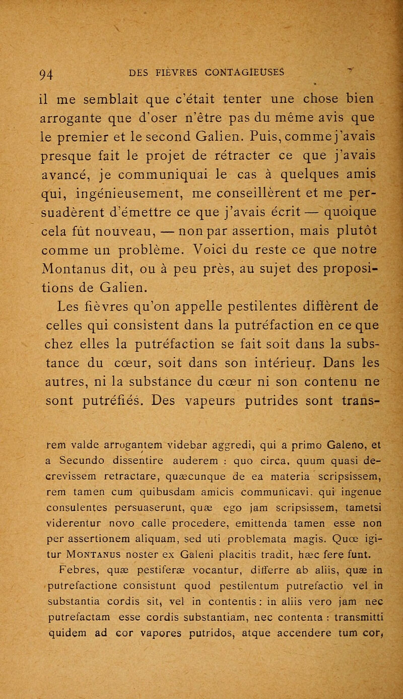 il me semblait que c'était tenter une chose bien arrogante que d'oser n'être pas du même avis que le premier et le second Galien. Puis, comme j'avais presque fait le projet de rétracter ce que j'avais avancé, je communiquai le cas à quelques amis qui, ingénieusement, me conseillèrent et me per- suadèrent d'émettre ce que j'avais écrit— quoique cela fût nouveau, —non par assertion, mais plutôt comme un problème. Voici du reste ce que notre Montanus dit, ou à peu près, au sujet des proposi- tions de Galien. Les fièvres qu'on appelle pestilentes diffèrent de celles qui consistent dans la putréfaction en ce que chez elles la putréfaction se fait soit dans la subs- tance du cœur, soit dans son intérieur. Dans les autres, ni la substance du cœur ni son contenu ne sont putréfiés. Des vapeurs putrides sont trans- rem valde arrogantem videbar aggredi, qui a primo Galeno, et a Secundo dissentire auderem : quo circa, quum quasi de- crevissem retractare, quascunque de ea materia scripsissem, rem tamen cum quibusdam amicis communicavi. qui ingénue consulentes persuaserunt, quœ ego jam scripsissem, tametsi viderentur novo calle procedere, emittenda tamen esse non per assertionem aliquam, sed uti problemata magis. Quœ igi- tur Montanus noster ex Galeni placitis tradit, hœc fere funt. Febres, quœ pestiferœ vocantur, differre ab aliis, quse ia putrefactione consistunt quod pestilentum putrefactio vel in substantia cordis sit, vel in contentis : in aliis vero jam nec putrefactam esse cordis substantiam, nec contenta : transmitti quidem ad eor vapores putridos, atque accendere tum cor,
