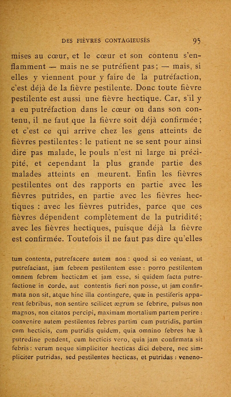 mises au cœur, et le cœur et son contenu s'en- flamment — mais ne se putréfient pas; — mais, si elles y viennent pour y faire de la putréfaction, c'est déjà de la fièvre pestilente. Donc toute fièvre pestilente est aussi une fièvre hectique. Car, s'il y a eu putréfaction dans le cœur ou dans son con- tenu, il ne faut que la fièvre soit déjà confirmée ; et c'est ce qui arrive chez les gens atteints de fièvres pestilentes : le patient ne se sent pour ainsi dire pas malade, le pouls n'est ni large ni préci- pité, et cependant la plus grande partie des malades atteints en meurent. Enfin les fièvres pestilentes ont des rapports en partie avec les fièvres putrides, en partie avec les fièvres hec- tiques : avec les fièvres putrides, parce que ces fièvres dépendent complètement de la putridité; avec les fièvres hectiques, puisque déjà la fièvre est confirmée. Toutefois il ne faut pas dire qu'elles tum contenta, putrefacere autem non : quod si eo veniant, ut putrefaciant, jam febrem pestilentem esse : porro pestilentem omnem febrem hecticâm et jam esse, si quidem facta putre- factione in corde, aut contentis fieri non posse, ut jam confir- mata non sit, atqiie hinc illa contingere, quse in pestiferis appa- rent febribus, non sentire scilicet gegrum se febrire, pulsus non magnos, non citatos percipi, maximam mortalium partemperire : convenire autem pestilentes febres partira cum putridis, partira cura hecticis, cum putridis quidem, quia omnino febres hce à putredine pendent, cum hecticis vero, quia jam confirmata sit febris : verum neque simpliciter hecticas dici debere, nec sim- pliciter putridas, sed pestilentes hecticas, et putridas : veneno-