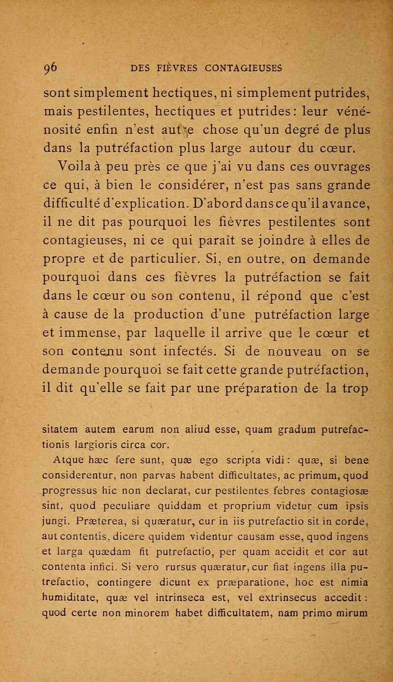sont simplement hectiques, ni simplement putrides, mais pestilentes, hectiques et putrides: leur véné- nosité enfin n'est aut:-,e chose qu'un degré de plus dans la putréfaction plus large autour du cœur. Voila à peu près ce que j'ai vu dans ces ouvrages ce qui, à bien le considérer, n'est pas sans grande difficulté d'explication. D'aborddansce qu'il avance, il ne dit pas pourquoi les fièvres pestilentes sont contagieuses, ni ce qui paraît se joindre à elles de propre et de particulier. Si, en outre, on demande pourquoi dans ces fièvres la putréfaction se fait dans le cœur ou son contenu, il répond que c'est à cause de la production d'une putréfaction large et immense, par laquelle il arrive que le cœur et son contenu sont infectés. Si de nouveau on se demande pourquoi se fait cette grande putréfaction, il dit qu'elle se fait par une préparation de la trop sltatem autem earum non aliud esse, quam gradum putrefac- tionis largioris circa cor. Atque haec fera sunt, quse ego scripta vidi : quag, si bene considerentur, non parvas habent difRcultates, ac primum, quod progressas hic non déclarât, cur pestilentes febres contagiosse sint, quod peculiare quiddam et proprium videtur cum ipsis jungi. Prœterea, si quceratur, cur in iis putrefactio sit in corde, aut contentis, dicere quidem videntur causam esse, quod ingens et larga quaedam fit putrefactio, per quam accidit et cor aut contenta infici. Si vero rursus quasratur, cur fiât ingens illa pu- trefactio, contingere dicunt ex prceparatione, hoc est nimia humiditate, quœ vel intrinseca est, vel extrinsecus accedit : quod certe non minorem habet difficultatem, nam primo mirum