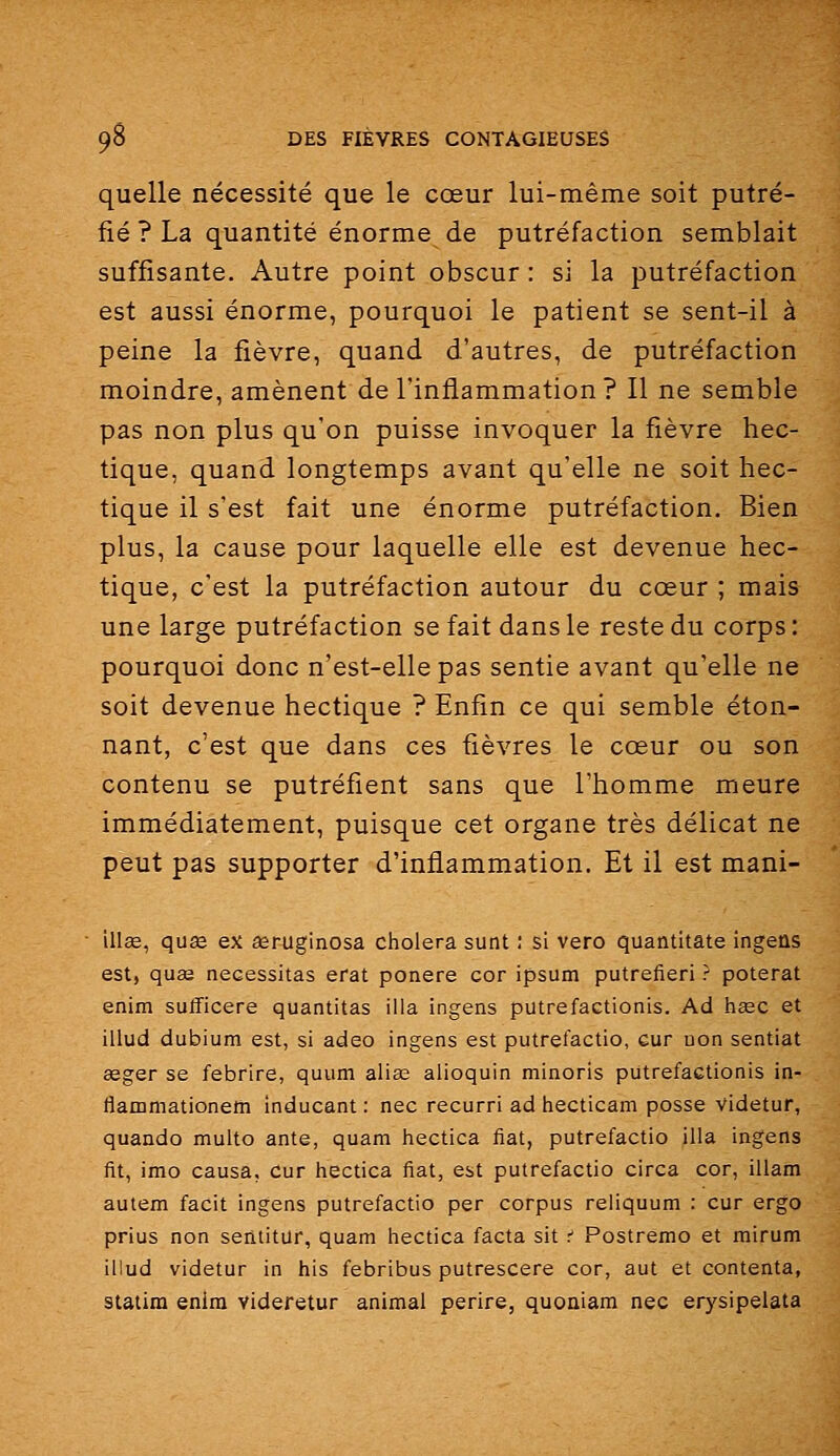 quelle nécessité que le cœur lui-même soit putré- fié ? La quantité énorme de putréfaction semblait suffisante. Autre point obscur : si la putréfaction est aussi énorme, pourquoi le patient se sent-il à peine la fièvre, quand d'autres, de putréfaction moindre, amènent de l'inflammation? Il ne semble pas non plus qu'on puisse invoquer la fièvre hec- tique, quand longtemps avant qu'elle ne soit hec- tique il s'est fait une énorme putréfaction. Bien plus, la cause pour laquelle elle est devenue hec- tique, c'est la putréfaction autour du cœur ; mais une large putréfaction se fait dans le reste du corps : pourquoi donc n'est-elle pas sentie avant qu'elle ne soit devenue hectique ? Enfin ce qui semble éton- nant, c'est que dans ces fièvres le cœur ou son contenu se putréfient sans que l'homme meure immédiatement, puisque cet organe très délicat ne peut pas supporter d'inflammation. Et il est mani- illse, qu^ ex seruginosa choiera sunt : si vero quantitate ingeûs est, qua2 nécessitas erat ponere cor ipsum putrefieri ? poterat enim sulTicere quantitas iila ingens putrefactionis. Ad hœc et illud dubium est, si adeo ingens est putrefactio, eur non sentiat aeger se febrire, quum alias alioquin minoris putrefactionis in- flammationem inducant : nec recurri ad hecticam posse videtur, quando multo ante, quam hectica fiât, putrefactio iila ingens fit, imo causa, cur hectica fiât, est putrefactio circa cor, illam autem facit ingens putrefactio per corpus reliquum : cur ergo prius non seiititur, quam hectica facta sit .■' Postrêmo et mirum illud videtur in his febribus putrescere cor, aut et contenta, staiim enim videretur animal perire, quoaiam nec erysipeiata