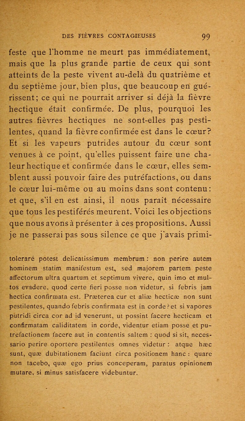 feste que l'homme ne meurt pas immédiatement, mais que la plus grande partie de ceux qui sont atteints de la peste vivent au-delà du quatrième et du septième jour, bien plus, que beaucoup en gué- rissent; ce qui ne pourrait arriver si déjà la fièvre hectique était confirmée. De plus, pourquoi les autres fièvres hectiques ne sont-elles pas pesti- lentes, quand la fièvre confirmée est dans le cœur? Et si les vapeurs putrides autour du cœur sont venues à ce point, qu'elles puissent faire une cha- leur hectique et confirmée dans le cœur, elles sem- blent aussi pouvoir faire des putréfactions, ou dans le cœur lui-même ou au moins dans sont contenu: et que, s'il en est ainsi, il nous paraît nécessaire que tous les pestiférés meurent. Voici les objections que nous avons à présenter à ces propositions. Aussi je ne passerai pas sous silence ce que j'avais primi- toleraré potest dellcaiissimum membrum : non perire autem hominem statim manifestum est, sed majorem partem peste affectorum ultra quartum et septimum vivere, quin imo et mul- tos evadere, quod certe fieri posse non videtur, si febris jam hectica confirmata est. Prseterea cur et alias hecticee non sunt pestilentes, quando febris confirmata est in corde?et si vapores putridi circa cor ad id venerunt, ut possint facere hecticam et confirmatam caliditatem in corde, videntur etiam posse et pu- trefactionem facere aut in contentis saltem : quod si sit, neces- sario perire oportere pestilentes omnes videtur : atque hœc sunt, quas dubitationem faciunt circa positionem hanc : quare non tacebo, quae ego prius conceperam, paratus opinionem mutare, si minus satisfacere videbuntur.