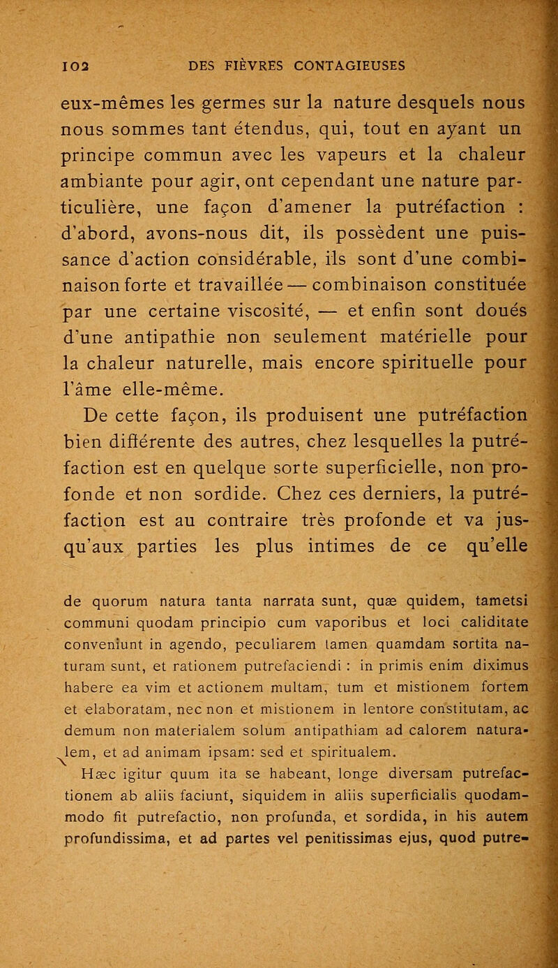 eux-mêmes les germes sur la nature desquels nous nous sommes tant étendus, qui, tout en ayant un principe commun avec les vapeurs et la chaleur ambiante pour agir, ont cependant une nature par- ticulière, une façon d'amener la putréfaction : d'abord, avons-nous dit, ils possèdent une puis- sance d'action considérable, ils sont d'une combi- naison forte et travaillée — combinaison constituée par une certaine viscosité, — et enfin sont doués d'une antipathie non seulement matérielle pour la chaleur naturelle, mais encore spirituelle pour l'âme elle-même. De cette façon, ils produisent une putréfaction bien différente des autres, chez lesquelles la putré- faction est en quelque sorte superficielle, non pro- fonde et non sordide. Chez ces derniers, la putré- faction est au contraire très profonde et va jus- qu'aux parties les plus intimes de ce qu'elle de quorum natura tanta narrata sunt, quae quidem, tametsi communi quodam principio cum vaporibus et loci caliditate conveniunt in agendo, peculiarem lamen quamdam sortita na- turam sunt, et rationem putrefaciendi : in primis enim diximus habere ea vim et actionem multam, tum et mistionem fortem et elaboratam, nec non et mistionem in lentore constitutam, ac demum non materialem solum antipathiam ad calorem natura- lem, et ad animam ipsam: sed et spiritualem. Hœc igitur quum ita se habeant, longe diversam putrefac- tionem ab aliis faciunt, siquidem in aliis superficialis quodam- modo fit putrefactio, non profunda, et sordida, in his autem profundissima, et ad partes vel penitissimas ejus, quod putre-