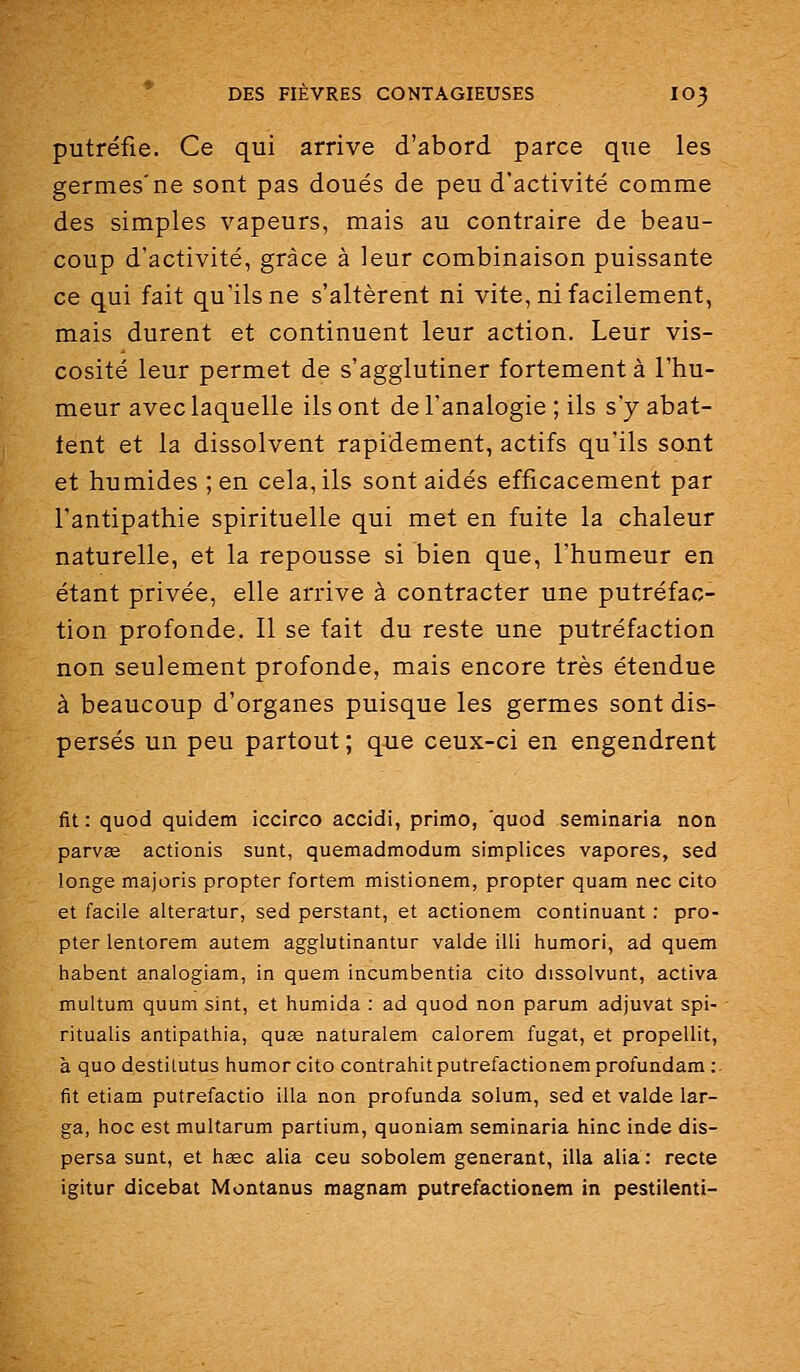 putréfie. Ce qui arrive d'abord parce que les germes'ne sont pas doués de peu d'activité comme des simples vapeurs, mais au contraire de beau- coup d'activité, grâce à leur combinaison puissante ce qui fait qu'ils ne s'altèrent ni vite, ni facilement, mais durent et continuent leur action. Leur vis- cosité leur permet de s'agglutiner fortement à l'hu- meur avec laquelle ils ont de l'analogie ; ils s'y abat- tent et la dissolvent rapidement, actifs qu'ils sont et humides; en cela, ils sont aidés efficacement par l'antipathie spirituelle qui met en fuite la chaleur naturelle, et la repousse si bien que, l'humeur en étant privée, elle arrive à contracter une putréfac- tion profonde. Il se fait du reste une putréfaction non seulement profonde, mais encore très étendue à beaucoup d'organes puisque les germes sont dis- persés un peu partout; que ceux-ci en engendrent fit: quod quidem iccirco accidi, primo, quod seminaria non parvae actionis sunt, quemadmodum simplices vapores, sed longe majoris propter fortem mistionem, propter quam nec cito et facile alteratur, sed perstant, et actionem continuant : pro- pter lentorem autem agglutinantur valde illi humori, ad quem habent analogiam, in quem incumbentia cito dissolvunt, activa multum quum sint, et humida : ad quod non parum adjuvat spi- ritualis antipathia, quse naturalem calorem fugat, et propellit, à quo destilutus humor cito contrahitputrefactionemprofundam :■ fit etiam putrefactio illa non profunda solum, sed et valde lar- ga, hoc est multarum partium, quoniam seminaria hinc inde dis- persa sunt, et heec alia ceu sobolem générant, illa alia: recte igitur dicebat Montanus magnam putrefactionem in pestilenti-