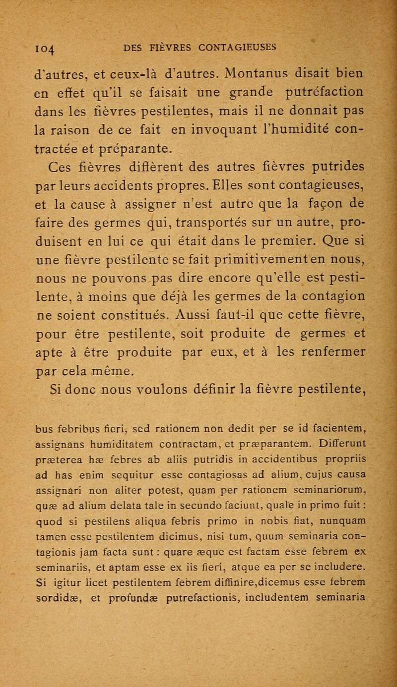 d'autres, et ceux-là d'autres. Montanus disait bien en effet qu'il se faisait une grande putréfaction dans les fièvres pestilentes, mais il ne donnait pas la raison de ce fait en invoquant l'humidité con- tractée et préparante. Ces fièvres diffèrent des autres fièvres putrides par leurs accidents propres. Elles sont contagieuses, et la cause à assigner n'est autre que la façon de faire des germes qui, transportés sur un autre, pro- duisent en lui ce qui était dans le premier. Que si une fièvre pestilente se fait primitivement en nous, nous ne pouvons pas dire encore qu'elle est pesti- lente, à moins que déjà les germes de la contagion ne soient constitués. Aussi faut-il que cette fièvre, pour être pestilente, soit produite de germes et apte à être produite par eux, et à les renfermer par cela même. Si donc nous voulons définir la fièvre pestilente, bus febribus fieri, sed rationem non dédit per se id facientem, assignans humiditatem contractam, et prgeparantem. Differunt prseterea has febres ab aliis putridis in accidentibus propriis ad has enim sequitur esse contagiosas ad alium, cujus causa assignari non aliter potest, quam per rationem seminariorum, quse ad alium delata taie in secundo faciunt, quale in primo fuit : quod si pestilens aliqua febris primo in nobis fiât, nunquam tamen esse pestilentem dicimus, nisi tum, quum seminaria con- tagionis jam facta sunt : quare asque est factam esse febrem ex seminariis, et aptam esse ex iis fieri, atque ea per se includere. Si igitur licet pestilentem febrem diffinire,dicemus esse febrem sordidœ, et profundse putrefactionis, includentem seminaria