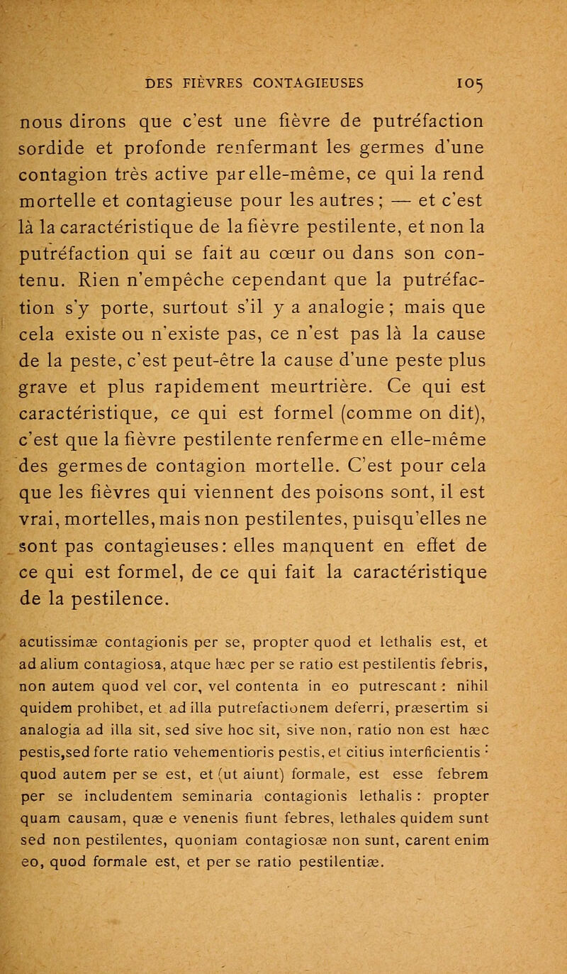 nous dirons que c'est une fièvre de putréfaction sordide et profonde renfermant les germes d'une contagion très active par elle-même, ce qui la rend mortelle et contagieuse pour les autres ; — et c'est là la caractéristique de la fièvre pestilente, et non la putréfaction qui se fait au cœur ou dans son con- tenu. Rien n'empêche cependant que la putréfac- tion s'y porte, surtout s'il y a analogie ; mais que cela existe ou n'existe pas, ce n'est pas là la cause de la peste, c'est peut-être la cause d'une peste plus grave et plus rapidement meurtrière. Ce qui est caractéristique, ce qui est formel (comme on dit), c'est que la fièvre pestilente renferme en elle-même des germes de contagion mortelle. C'est pour cela que les fièvres qui viennent des poisons sont, il est vrai, mortelles, mais non pestilentes, puisqu'elles ne sont pas contagieuses: elles manquent en effet de ce qui est formel, de ce qui fait la caractéristique de la pestilence. acutissirriÊe contagionis per se, propter quod et lethalis est, et ad alium contagiosa, atque hase per se ratio est pestilentis febris, non autem quod vel cor, vel contenta in eo putrescant ; nihil quidem prohibât, et ad illa putrefactionem deferri, prsesertim si analogia ad illa sit, sed sive hoc sit, sive non, ratio non est hase pestiSjSed forte ratio vehementioris pestis, cl citius interficientis  quod autem per se est, et (ut aiunt) formale, est esse febrem per se includentem seminaria contagionis lethalis : propter quam causam, quae e venenis fiunt febres, lethales quidem sunt sed non pestilentes, quoniam contagiosee non sunt, carent enim eo, quod formale est, et per se ratio pestilentiœ.